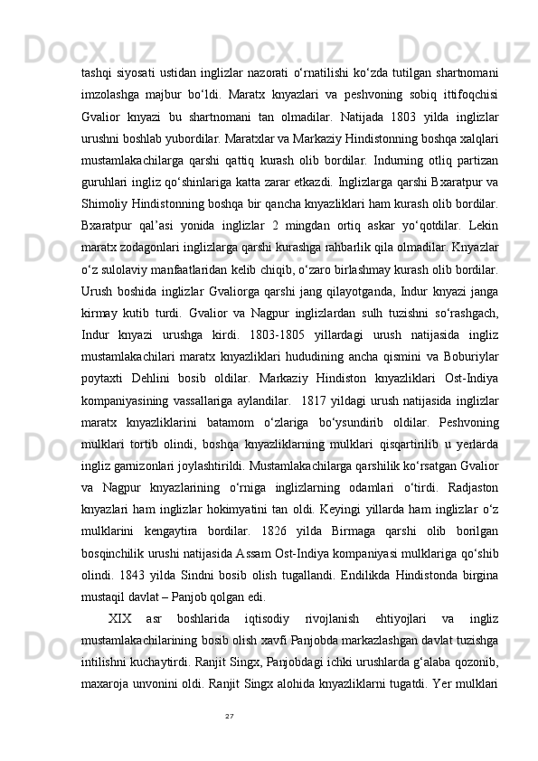 27tashqi   siyosati   ustidan   inglizlar   nazorati   o‘rnatilishi   ko‘zda   tutilgan   shartnomani
imzolashga   majbur   bo‘ldi.   Maratx   knyazlari   va   peshvoning   sobiq   ittifoqchisi
Gvalior   knyazi   bu   shartnomani   tan   olmadilar.   Natijada   1803   yilda   inglizlar
urushni boshlab yubordilar. Maratxlar va Markaziy Hindistonning boshqa xalqlari
mustamlakachilarga   qarshi   qattiq   kurash   olib   bordilar.   Indurning   otliq   partizan
guruhlari ingliz qo‘shinlariga katta zarar etkazdi. Inglizlarga qarshi Bxaratpur va
Shimoliy Hindistonning boshqa bir qancha knyazliklari ham kurash olib bordilar.
Bxaratpur   qal’asi   yonida   inglizlar   2   mingdan   ortiq   askar   yo‘qotdilar.   Lekin
maratx zodagonlari inglizlarga qarshi kurashga rahbarlik qila olmadilar. Knyazlar
o‘z sulolaviy manfaatlaridan kelib chiqib, o‘zaro birlashmay kurash olib bordilar.
Urush   boshida   inglizlar   Gvaliorga   qarshi   jang   qilayotganda,   Indur   knyazi   janga
kirmay   kutib   turdi.   Gvalior   va   Nagpur   inglizlardan   sulh   tuzishni   so‘rashgach,
Indur   knyazi   urushga   kirdi.   1803-1805   yillardagi   urush   natijasida   ingliz
mustamlakachilari   maratx   knyazliklari   hududining   ancha   qismini   va   Boburiylar
poytaxti   Dehlini   bosib   oldilar.   Markaziy   Hindiston   knyazliklari   Ost-Indiya
kompaniyasining   vassallariga   aylandilar.     1817   yildagi   urush   natijasida   inglizlar
maratx   knyazliklarini   batamom   o‘zlariga   bo‘ysundirib   oldilar.   Peshvoning
mulklari   tortib   olindi,   boshqa   knyazliklarning   mulklari   qisqartirilib   u   yerlarda
ingliz garnizonlari joylashtirildi. Mustamlakachilarga qarshilik ko‘rsatgan Gvalior
va   Nagpur   knyazlarining   o‘rniga   inglizlarning   odamlari   o‘tirdi.   Radjaston
knyazlari   ham   inglizlar   hokimyatini   tan   oldi.   Keyingi   yillarda   ham   inglizlar   o‘z
mulklarini   kengaytira   bordilar.   1826   yilda   Birmaga   qarshi   olib   borilgan
bosqinchilik urushi natijasida Assam Ost-Indiya kompaniyasi mulklariga qo‘shib
olindi.   1843   yilda   Sindni   bosib   olish   tugallandi.   Endilikda   Hindistonda   birgina
mustaqil davlat – Panjob qolgan edi.
XIX   asr   boshlarida   iqtisodiy   rivojlanish   ehtiyojlari   va   ingliz
mustamlakachilarining bosib olish xavfi Panjobda markazlashgan davlat tuzishga
intilishni kuchaytirdi. Ranjit Singx, Panjobdagi ichki urushlarda g‘alaba qozonib,
maxaroja unvonini oldi. Ranjit Singx alohida knyazliklarni tugatdi. Yer mulklari 