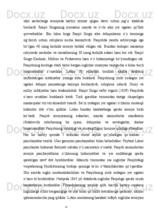 28sikx   sardorlarga   armiyada   harbiy   xizmat   qilgan   davri   uchun   jag‘ir   shaklida
berilardi.   Ranjit   Singxning   siyosatini   mayda   va   o‘rta   sikx   yer   egalari   qo‘llab
quvvatladilar.   Shu   bilan   birga   Ranjit   Singx   sikx   dehqonlarini   o‘z   tomoniga
og‘dirish   uchun   soliqlarni   ancha   kamaytirdi.   Panjobda   yaxshi   artileriyaga   ega
bo‘lgan   40   ming   kishilik   armiya   tashkil   etilgan   edi.   Bundan   tashqari   maxaroja
ixtiyorida  sardorlar   va vassallarning   30 ming  kishilik  askari  ham   bor   edi. Ranjit
Singx   Kashmir,   Multon   va   Peshavorni   ham   o‘z   hokimyatiga   bo‘ysundirgan   edi.
Panjobning kuchiga etarli baho bergan inglizlar muayyan vaqtgacha u bilan tinch
munosabatlar   o‘rnatdilar.   Lekin   30   yillardan   boshlab   sikxlar   davlatini
zaiflashtirgan   ziddiyatlar   yuzaga   kela   boshladi.   Panjobning   yirik   zodagon   yer
egalari   dehqon   jamoalariga   taziyqni   kuchaytirdi,   soliqlarni   oshirdi.   Diniy   va
milliy   ziddiyatlar   ham   keskinlashdi.   Ranjit   Singx   vafot   etgach   (1839)   Panjobda
o‘zaro   urushlari   boshlanib   ketdi.   Turli   guruhlar   tomonidan   taxtga   chiqarilgan
maxarojalar tez-tez almashib turardi. Ba’zi zodagon yer egalari o‘zlarini mustaqil
hukmdor   deb   e’lon   qildilar.   Lekin   bunday   harakatlarga   qarshi   armiya   bosh
ko‘tardi.   Panjob   armiyasining   askarlari,   mayda   zamindorlar   manfaatini
ifodalovchi   zobitlarning   bir   qismi,   dehqonlar   va   savdogarlar,   shahar
hunarmandlari Panjobning butunligi va mustaqilligini himoya qilishga otlandilar.
Har   bir   harbiy   qismda   5   kishidan   iborat   saylab   qo‘yiladigan   qo‘mitalar   –
panchayatlar tuzildi. Ular garnizon panchayatlari bilan birlashdilar. Poytaxt Lahor
panchayati hukumat faoliyati ustidan o‘z nazoratini o‘rnatdi. Panjob zamindorlari
armiya   panchayatlarini   o‘zlarining   hokimyatlari   va   yer   mulklariga   qarshi
qaratilgan   xavf   deb   hisoblardilar.   Ikkinchi   tomondan   esa   inglizlar   Panjobdagi
voqealarning   Hindistonning   boshqa   qismiga   ta’sir   o‘tkazishlaridan   qo‘rqardilar.
Shu   asosda   ingliz   mustamlakachilari   va   Panjobning   yirik   zodagon   yer   egalari
o‘zaro til biriktirdilar. Natijada 1845 yil dekabrda inglizlar Panjobga qarshi urush
harakatlarini   boshladilar.   Fitnachilarning   xoinlik   qilib   barcha   harbiy   rejalarni
inglizlarga ochib berganligiga va ular bilan qo‘shilib ketishlariga qaramay, sikxlar
qahramonlarcha jang qildilar. Lekin xoinlarning harakati tufayli inglizlar armiyasi 