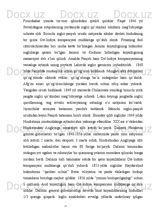 29Firuzshahar   yonida   tor-mor   qilinishdan   qutilib   qoldilar.   Faqat   1846   yil
fevralidagina   sotqinlarning   yordamida   ingliz   qo‘shinlari   sikxlarni   mag‘lubiyatga
uchrata   oldi.   Birinchi   ingliz-panjob   urushi   natijasida   sikxlar   davlati   hududining
bir   qismi   Ost-Indiya   kompaniyasi   mulklariga   qo‘shib   olindi.   Fitnaning   faol
ishtirokchilaridan   biri   uncha   katta   bo‘lmagan   Jammu   knyazligining   hukmdori
inglizlarga   qaram   bo‘lgan   Jammu   va   Kashmir   birlashgan   knyazligining
maxarojasi   deb   e’lon   qilindi.   Amalda   Panjob   ham   Ost-Indiya   kompaniyasining
vassaliga   aylandi   uning   poytaxti   Lahorda   ingliz   garnizoni   joylashtirildi.     1848
yilda Panjobda mustaqillik uchun qo‘zg‘olon boshlandi. Minglab sikx dehqonlari
qo‘zg‘olonda   ishtirok   etdilar,   qo‘zg‘olonga   ba’zi   zodagonlar   ham   qo‘shildi.
Afg‘on   amiri   qo‘zg‘olonchilarga   yordam   berish   uchun   otliq   askar   yubordi.
Yangidan urush boshlandi. 1849 yil yanvarda Chilianvala yonidagi birinchi yirik
jangda   ingliz   qo‘shinlari   mag‘lubiyatga   uchradi.   Lekin   keyingi   janglarda   ingliz
qurollarining,   eng   avvalo   artileriyaning   ustunligi   o‘z   natijasini   ko‘rsatdi.
Isyonchilar   armiyasi   batamom   yanchib   tashlandi.   Ikkinchi   ingliz-panjob
urushidan keyin Panjob batamom bosib olindi. Shunday qilib inglizlar 1849 yilda
Hindistonni mustamlakaga aylantirishni yakuniga etkazdilar. XIX asr o‘rtalaridan
Hindistondan   Angliyaga   xomashyo   olib   ketish   ko‘paydi.   Dalxuzi   Hindiston
general-gubernatori   bo‘lgan   1848-1856-yillar   mobaynida   paxta   xom   ashyosini
olib   ketish   2   marta,   don   eksporti   3   marta   oshdi,   Hindistondan   Angliyaga   olib
ketiladigan   mahsulotlar   hajmi   esa   80   foizga   ko‘paydi.   Dalxuzi   tomonidan
zodagon  y er egalari va ruhoniylar bir qismining  ye larini musodara qilinishi bunga
yordam   berdi.   Dalxuzi   turli   bahonalar   ostida   bir   qator   knyazliklarni   Ost-Indiya
kompaniyasi   mulklariga   qo‘shib   yubordi.   1853-yilda   inglizlar   Haydarobod
hukmdorini   “qarzlari   uchun”   Berar   viloyatini   va   paxta   ekiladigan   boshqa
tumanlarni berishga majbur qildilar. 1856 yilda “yomon boshqarilganligi” uchun
5   millionli   Aud   knyazligini   ham   Ost-Indiya   kompaniyasi   mulklariga   qo‘shib
oldilar.   Dalxuzi   general-gubernatorligi   davrida   hind   knyazliklarining   hududlari
1/3   qismga   qisqardi.   Ingliz   amaldorlari   avvalgi   yillarda   undirilmay   qolgan 