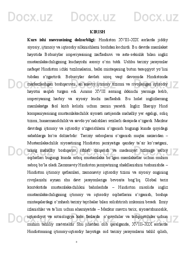 3 KIRISH
Kurs   ishi   mavzusining   dolzarbligi:   Hindiston   XVIII–XIX   asrlarda   jiddiy
siyosiy, ijtimoiy va iqtisodiy silkinishlarni boshdan kechirdi. Bu davrda mamlakat
hayotida   Boburiylar   imperiyasining   zaiflashuvi   va   asta-sekinlik   bilan   ingliz
mustamlakachiligining   kuchayishi   asosiy   o‘rin   tutdi.   Ushbu   tarixiy   jarayonlar
nafaqat Hindiston ichki  tuzilmalarini, balki mintaqaning butun taraqqiyot  yo‘lini
tubdan   o‘zgartirdi.   Boburiylar   davlati   uzoq   vaqt   davomida   Hindistonda
markazlashgan   boshqaruvni,   an’anaviy   ijtimoiy   tizimni   va   rivojlangan   iqtisodiy
hayotni   saqlab   turgan   edi.   Ammo   XVIII   asrning   ikkinchi   yarmiga   kelib,
imperiyaning   harbiy   va   siyosiy   kuchi   zaiflashdi.   Bu   holat   inglizlarning
mamlakatga   faol   kirib   kelishi   uchun   zamin   yaratdi.   Ingliz   Sharqiy   Hind
kompaniyasining mustamlakachilik siyosati  natijasida mahalliy yer  egaligi, soliq
tizimi, hunarmandchilik va savdo yo‘nalishlari sezilarli darajada o‘zgardi. Mazkur
davrdagi   ijtimoiy   va   iqtisodiy   o‘zgarishlarni   o‘rganish   bugungi   kunda   quyidagi
sabablarga   ko‘ra   dolzarbdir:   Tarixiy   saboqlarni   o‘rganish   nuqtai   nazaridan   –
Mustamlakachilik   siyosatining   Hindiston   jamiyatiga   qanday   ta’sir   ko‘rsatgani,
uning   mahalliy   boshqaruv,   ishlab   chiqarish   va   madaniyat   tizimiga   salbiy
oqibatlari   bugungi   kunda   sobiq   mustamlaka   bo‘lgan   mamlakatlar   uchun   muhim
saboq bo‘la oladi. Zamonaviy Hindiston jamiyatining shakllanishini tushunishda  –
Hindiston   ijtimoiy   qatlamlari,   zamonaviy   iqtisodiy   tizimi   va   siyosiy   ongining
rivojlanishi   aynan   shu   davr   jarayonlariga   bevosita   bog‘liq.   Global   tarix
kontekstida   mustamlakachilikni   baholashda   –   Hindiston   misolida   ingliz
mustamlakachiligining   ijtimoiy   va   iqtisodiy   oqibatlarini   o‘rganish,   boshqa
mintaqalardagi o‘xshash tarixiy tajribalar bilan solishtirish imkonini beradi.  Ilmiy
izlanishlar va ta’lim uchun ahamiyatida   – Mazkur mavzu tarix, siyosatshunoslik,
iqtisodiyot   va   sotsiologiya   kabi   fanlarda     o‘quvchilar   va   tadqiqotchilar   uchun
muhim   tahliliy   materialdir   Shu   jihatdan   olib   qaralganda,   XVIII–XIX   asrlarda
Hindistonning   ijtimoiy-iqtisodiy   hayotiga   oid   tarixiy   jarayonlarni   tahlil   qilish, 
