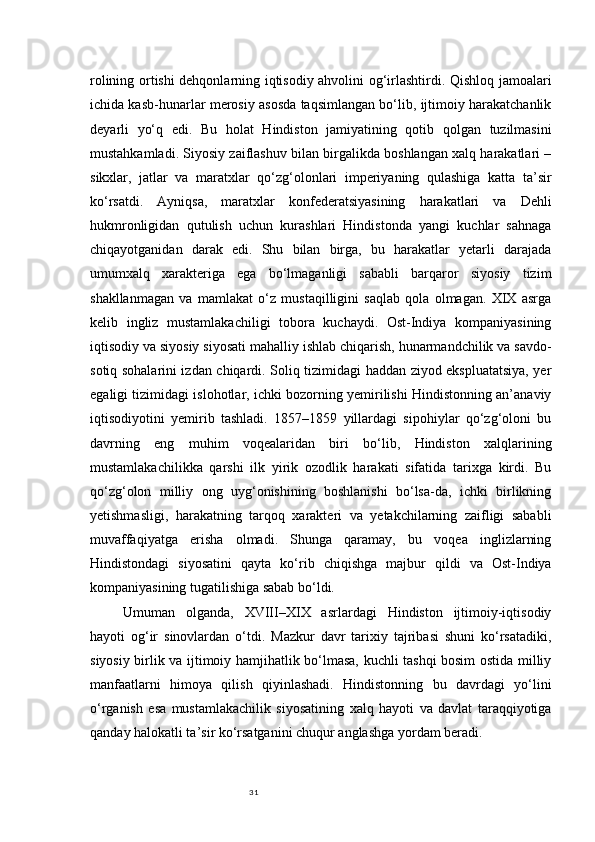 31rolining ortishi dehqonlarning iqtisodiy ahvolini og‘irlashtirdi. Qishloq jamoalari
ichida kasb-hunarlar merosiy asosda taqsimlangan bo‘lib, ijtimoiy harakatchanlik
deyarli   yo‘q   edi.   Bu   holat   Hindiston   jamiyatining   qotib   qolgan   tuzilmasini
mustahkamladi. Siyosiy zaiflashuv bilan birgalikda boshlangan xalq harakatlari –
sikxlar,   jatlar   va   maratxlar   qo‘zg‘olonlari   imperiyaning   qulashiga   katta   ta’sir
ko‘rsatdi.   Ayniqsa,   maratxlar   konfederatsiyasining   harakatlari   va   Dehli
hukmronligidan   qutulish   uchun   kurashlari   Hindistonda   yangi   kuchlar   sahnaga
chiqayotganidan   darak   edi.   Shu   bilan   birga,   bu   harakatlar   yetarli   darajada
umumxalq   xarakteriga   ega   bo‘lmaganligi   sababli   barqaror   siyosiy   tizim
shakllanmagan   va   mamlakat   o‘z   mustaqilligini   saqlab   qola   olmagan.   XIX   asrga
kelib   ingliz   mustamlakachiligi   tobora   kuchaydi.   Ost-Indiya   kompaniyasining
iqtisodiy va siyosiy siyosati mahalliy ishlab chiqarish, hunarmandchilik va savdo-
sotiq sohalarini izdan chiqardi. Soliq tizimidagi haddan ziyod ekspluatatsiya, yer
egaligi tizimidagi islohotlar, ichki bozorning yemirilishi Hindistonning an’anaviy
iqtisodiyotini   yemirib   tashladi.   1857–1859   yillardagi   sipohiylar   qo‘zg‘oloni   bu
davrning   eng   muhim   voqealaridan   biri   bo‘lib,   Hindiston   xalqlarining
mustamlakachilikka   qarshi   ilk   yirik   ozodlik   harakati   sifatida   tarixga   kirdi.   Bu
qo‘zg‘olon   milliy   ong   uyg‘onishining   boshlanishi   bo‘lsa-da,   ichki   birlikning
yetishmasligi,   harakatning   tarqoq   xarakteri   va   yetakchilarning   zaifligi   sababli
muvaffaqiyatga   erisha   olmadi.   Shunga   qaramay,   bu   voqea   inglizlarning
Hindistondagi   siyosatini   qayta   ko‘rib   chiqishga   majbur   qildi   va   Ost-Indiya
kompaniyasining tugatilishiga sabab bo‘ldi.
Umuman   olganda,   XVIII–XIX   asrlardagi   Hindiston   ijtimoiy-iqtisodiy
hayoti   og‘ir   sinovlardan   o‘tdi.   Mazkur   davr   tarixiy   tajribasi   shuni   ko‘rsatadiki,
siyosiy birlik va ijtimoiy hamjihatlik bo‘lmasa, kuchli tashqi bosim ostida milliy
manfaatlarni   himoya   qilish   qiyinlashadi.   Hindistonning   bu   davrdagi   yo‘lini
o‘rganish   esa   mustamlakachilik   siyosatining   xalq   hayoti   va   davlat   taraqqiyotiga
qanday halokatli ta’sir ko‘rsatganini chuqur anglashga yordam beradi. 