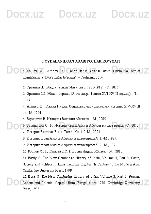 32FOYDALANILGAN ADABIYOTLAR RO’YXATI
1.  Xolliev   A . ,   Artiqov   X.   “Jahon   tarixi   (Yangi   davr.   Osiyo   va   Afrika
mamlakatlari)” (Ma’ruzalar to’plami). – Toshkent, 2014.
2. Эргашев Ш. Жаҳон тарихи (Я и давр. 1800-1918). -Т., 2015.
3. Эргашев   Ш.   Жаҳон   тарихи   (Я и   давр.   1-қисм.XVI-XVIII   асрлар).   -Т.,
2013.
4. А лаев Л.В. Южная Индия. Социально-экономическая история   XIV-XVIII
вв. -М.,1964.
5. Беренстен В. Империя Великих Моголов. - М., 2005.
6. Габриэльян С . И. История стран Азии и Африки в новое время. –Т., 2012.
7. История Востока. В 6 т. Том 4. Кн. 1-2. М., 2002.
8. История стран Азии и Африки в новое время.Ч.1. -М.,1989.
9. История стран Азии и Африки в новое время.Ч.2. -М., 1991. 
10. Юрлов Ф.Н., Юрлова Е.С. История Индии. XX век.   - М., 2010.
11. Bayly   S.   The   New   Cambridge   History   of   India,   Volume   4,   Part   3:   Caste,
Society   and   Politics   in   India   from   the   Eighteenth   Century   to   the   Modern   Age.
Cambridge University Press, 1999. 
12. Bose   S.   The   New   Cambridge   History   of   India,   Volume   3,   Part   2:   Peasant
Labour   and   Colonial   Capital:   Rural   Bengal   since   1770.   Cambridge   University
Press, 1993.  