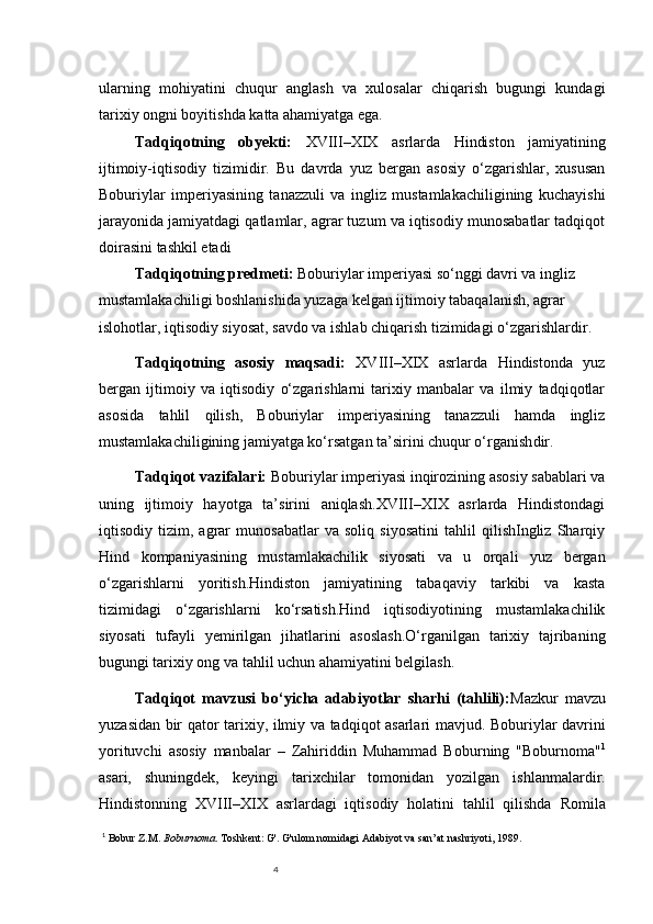 4ularning   mohiyatini   chuqur   anglash   va   xulosalar   chiqarish   bugungi   kundagi
tarixiy ongni boyitishda katta ahamiyatga ega.
Tadqiqotning   obyekti:   XVIII–XIX   asrlarda   Hindiston   jamiyatining
ijtimoiy-iqtisodiy   tizimi dir.   Bu   davrda   yuz   bergan   asosiy   o‘zgarishlar,   xususan
Boburiylar   imperiyasining   tanazzuli   va   ingliz   mustamlakachiligining   kuchayishi
jarayonida jamiyatdagi qatlamlar, agrar tuzum va iqtisodiy munosabatlar tadqiqot
doirasini tashkil etadi
Tadqiqotning predmeti :   Boburiylar imperiyasi so‘nggi davri va ingliz 
mustamlakachiligi boshlanishida yuzaga kelgan ijtimoiy tabaqalanish, agrar 
islohotlar, iqtisodiy siyosat, savdo va ishlab chiqarish tizimidagi o‘zgarishlar dir.
Tadqiqotning   asosiy   maqsadi :   XVIII–XIX   asrlarda   Hindistonda   yuz
bergan   ijtimoiy   va   iqtisodiy   o‘zgarishlarni   tarixiy   manbalar   va   ilmiy   tadqiqotlar
asosida   tahlil   qilish,   Boburiylar   imperiyasining   tanazzuli   hamda   ingliz
mustamlakachiligining jamiyatga ko‘rsatgan ta’sirini chuqur o‘rganish dir.
Tadqiqot vazifalari:  Boburiylar imperiyasi inqirozining asosiy sabablari va
uning   ijtimoiy   hayotga   ta’sirini   aniqlash.XVIII–XIX   asrlarda   Hindistondagi
iqtisodiy   tizim,   agrar   munosabatlar   va   soliq   siyosatini   tahlil   qilishIngliz   Sharqiy
Hind   kompaniyasining   mustamlakachilik   siyosati   va   u   orqali   yuz   bergan
o‘zgarishlarni   yoritish.Hindiston   jamiyatining   tabaqaviy   tarkibi   va   kasta
tizimidagi   o‘zgarishlarni   ko‘rsatish.Hind   iqtisodiyotining   mustamlakachilik
siyosati   tufayli   yemirilgan   jihatlarini   asoslash.O‘rganilgan   tarixiy   tajribaning
bugungi tarixiy ong va tahlil uchun ahamiyatini belgilash.
Tadqiqot   mavzusi   bo‘yicha   adabiyotlar   sharhi   (tahlili): Mazkur   mavzu
yuzasidan bir qator tarixiy, ilmiy va tadqiqot asarlari mavjud. Boburiylar davrini
yorituvchi   asosiy   manbalar   –   Zahiriddin   Muhammad   Bobur ning   "Boburnoma" 1
asari,   shuningdek,   keyingi   tarixchilar   tomonidan   yozilgan   ishlanmalardir.
Hindistonning   XVIII–XIX   asrlardagi   iqtisodiy   holatini   tahlil   qilishda   Romila
1
  Bobur Z.M.  Boburnoma . Toshkent: G'. G'ulom nomidagi Adabiyot va san’at nashriyoti, 1989. 
