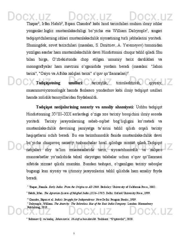 5Thapar 2
,   Irfan  Habib 3
,   Bipan  Chandra 4
  kabi   hind  tarixchilari  muhim   ilmiy  ishlar
yozganlar.Ingliz   mustamlakachiligi   bo‘yicha   esa   William   Dalrymple 5
,   singari
tadqiqotchilarning ishlari mustamlakachilik siyosatining turli jabhalarini yoritadi.
Shuningdek, sovet  tarixchilari (masalan,   S. Dmitriev ,   A. Yeremeyev ) tomonidan
yozilgan asarlar ham mustamlakachilik davri Hindistonini chuqur tahlil qiladi.Shu
bilan   birga,   O‘zbekistonda   chop   etilgan   umumiy   tarix   darsliklari   va
monografiyalar   ham   mavzuni   o‘rganishda   yordam   beradi   (masalan:   "Jahon
tarixi", "Osiyo va Afrika xalqlari tarixi"  o‘quv qo‘llanmalari) 6
.
Tadqiqotning   usullari:   tarixiylik,   tizimlashtirish,   qiyosiy,
muammoviyxronologik   hamda   fanlararo   yondashuv   kabi   ilmiy   tadqiqot   usullari
hamda xolislik tamoyillaridan foydalanildi .
Tadqiqot   natijalarining   nazariy   va   amaliy   ahamiyati:   Ushbu   tadqiqot
Hindistonning   XVIII–XIX   asrlardagi   o‘ziga   xos   tarixiy   bosqichini   ilmiy   asosda
yoritadi.   Tarixiy   jarayonlarning   sabab-oqibat   bog‘liqligini   ko‘rsatadi   va
mustamlakachilik   davrining   jamiyatga   ta’sirini   tahlil   qilish   orqali   tarixiy
haqiqatlarni   ochib   beradi.   Bu   esa   tarixshunoslik   fanida   mustamlakachilik   davri
bo‘yicha   chuqurroq   nazariy   tushunchalar   hosil   qilishga   xizmat   qiladi.Tadqiqot
natijalari   oliy   ta’lim   muassasalarida   tarix,   siyosatshunoslik   va   xalqaro
munosabatlar   yo‘nalishida   tahsil   olayotgan   talabalar   uchun   o‘quv   qo‘llanmasi
sifatida   xizmat   qilishi   mumkin.   Bundan   tashqari,   o‘rganilgan   tarixiy   saboqlar
bugungi   kun   siyosiy   va   ijtimoiy   jarayonlarini   tahlil   qilishda   ham   amaliy   foyda
beradi.
2
  Thapar, Romila.  Early India: From the Origins to AD 1300 . Berkeley: University of California Press, 2002.
3
  Habib, Irfan.  The Agrarian System of Mughal India (1556–1707) . Delhi: Oxford University Press, 1999.
4
 Chandra, Bipan et al.  India's Struggle for Independence . New Delhi: Penguin Books, 1989.
5
  Dalrymple, William.  The Anarchy: The Relentless Rise of the East India Company . London: Bloomsbury 
Publishing, 2019.
6
  Sultonov Q. va boshq.  Jahon tarixi. 10-sinf uchun darslik . Toshkent: “O‘qituvchi”, 2020. 
