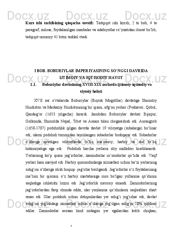 6Kurs   ishi   tarkibining   qisqacha   tavsifi :   Tadqiqot   ishi   kirish,   2   ta   bob,   4   ta
paragraf, xulosa, foydalanilgan manbalar va adabiyotlar ro‘yxatidan iborat bo‘lib,
tadqiqot umumiy  41  betni tashkil etadi.
I BOB. BOBURIYLAR IMPERIYASINING SO‘NGGI DAVRIDA
IJTIMOIY VA IQTISODIY HAYOT
1.1. Boburiylar davlatining XVIII-XIX asrlarda ijtimoiy-iqtisodiy va
siyosiy holati
XVII   asr   o‘rtalarida   Boburiylar   (Buyuk   Mogolllar)   davlatiga   Shimoliy
Hindiston va Markaziy Hindistonning bir qismi, afg‘on yerlari (Peshavor, Qobul,
Qandag‘or   (1653   yilgacha)   kirardi.   Janubdan   Boburiylar   davlati   Bijapur,
Golkonda,   Shimolda   Nepal,   Tibet   va   Assam   bilan   chegaradosh   edi.   Aurangzeb
(1658-1707)   podshohlik   qilgan   davrda   davlat   19   viloyatga   (subalarga)   bo‘linar
edi, ularni  podshoh  tomonidan  tayinlangan  subadorlar  boshqarar   edi. Subadorlar
o‘zlariga   ajratilgan   viloyatlarda   to‘liq   ma’muriy,   harbiy   va   sud   to‘liq
hokimiyatiga   ega   edi.     Podshoh   barcha   yerlarni   oliy   mulkdori   hisoblanardi.
Yerlarni ng   ko‘p   qismi   jag‘ir dorlar ,   zamindorlar   in’om dor lar   qo‘lida   edi.   V aqf
yerlari ham mavjud edi. Harbiy qumondonlarga xizmatlari uchun ba’zi yerlarning
solig‘ini o‘zlariga olish huquqi- jag‘irlar berilgandi. Jag‘irdorlar o‘z foydalarining
ma’lum   bir   qismini   o‘z   harbiy   martabasiga   mos   bo‘lgan   yollanma   qo‘shinni
saqlashga   ishlatishi   lozim   edi.   Jag‘irdorlik   merosiy   emasdi.   Zamindorlarning
jag‘irdorlardan   farqi   shunda   ediki,   ular   yonlanma   qo‘shinlarni   saqlashlari   shart
emas   edi.   Ular   podshoh   uchun   dehqonlardan   yer   solig‘i   yig‘ishar   edi,   davlat
solig‘ini   yig‘ishdagi   xizmatlari   uchun   o‘zlariga   yig‘ilgan   solig‘ni   10%   qoldirar
edilar.   Zamindorlar   asosan   hind   zodagon   yer   egalaridan   kelib   chiqkan, 