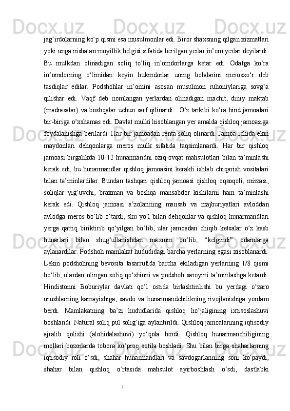 7jag‘irdolarning ko‘p qismi esa musulmonlar edi. Biror shaxsning qilgan xizmatlari
yoki unga nisbatan moyillik belgisi sifatida berilgan yerlar in’om yerlar deyilardi.
Bu   mulkdan   olinadigan   soliq   to‘liq   in’omdorlarga   ketar   edi.   Odatga   ko‘ra
in’omdorning   o‘limidan   keyin   hukmdorlar   uning   bolalarini   merosxo‘r   deb
tasdiqlar   edilar.   Podshohlar   in’omini   asosan   musulmon   ruhoniylariga   sovg‘a
qilishar   edi.   Vaqf   deb   nomlangan   yerlardan   olinadigan   machit,   diniy   maktab
(madrasalar) va boshqalar  uchun sarf qilinardi.   O‘z tarkibi ko‘ra hind jamoalari
bir-biriga o‘xshamas edi. Davlat mulki hisoblangan yer amalda qishloq jamoasiga
foydalanishga berilardi. Har bir jamoadan renta soliq olinardi. Jamoa ichida ekin
maydonlari   dehqonlarga   meros   mulk   sifatida   taqsimlanardi.   Har   bir   qishloq
jamoasi  birgalikda 10-12 hunarmandni   oziq-ovqat  mahsulotlari  bilan  ta’minlashi
kerak   edi,   bu   hunarmandlar   qishloq   jamoasini   kerakli   ishlab   chiqarish   vositalari
bilan   ta’minlardilar.   Bundan   tashqari   qishloq   jamoasi   qishloq   oqsoqoli,   mirzasi,
soliqlar   yig‘uvchi,   braxman   va   boshqa   mansabdor   kishilarni   ham   ta’minlashi
kerak   edi.   Qishloq   jamoasi   a’zolarining   mansab   va   majburiyatlari   avloddan
avlodga meros bo‘lib o‘tardi, shu yo‘l bilan dehqonlar va qishloq hunarmandlari
yerga   qattiq   biriktirib   qo‘yilgan   bo‘lib,   ular   jamoadan   chiqib   ketsalar   o‘z   kasb
hunarlari   bilan   shug‘ullanishdan   maxrum   bo‘lib,   “kelgindi”   odamlarga
aylanardilar. Podshoh mamlakat hududidagi barcha yerlarning egasi xisoblanardi.
Lekin   podshohning   bevosita   tasarrufida   barcha   ekiladigan   yerlarning   1/8   qismi
bo‘lib, ulardan olingan soliq qo‘shinni va podshoh saroyini ta’minlashga ketardi.
Hindistonni   Boburiylar   davlati   qo‘l   ostida   birlashtirilishi   bu   yerdagi   o‘zaro
urushlarning   kamayishiga,   savdo   va   hunarmandchilikning   rivojlanishiga   yordam
berdi.   Mamlakatning   ba’zi   hududlarida   qishloq   ho‘jaligining   ixtisoslashuvi
boshlandi. Natural soliq pul solig‘iga aylantirildi. Qishloq jamoalarining iqtisodiy
ajralib   qolishi   (alohidalashuvi)   yo‘qola   bordi.   Qishloq   hunarmanchiligining
mollari   bozorlarda   tobora   ko‘proq   sotila   boshladi.   Shu   bilan  birga   shaharlarning
iqtisodiy   roli   o‘sdi,   shahar   hunarmandlari   va   savdogarlarining   soni   ko‘paydi,
shahar   bilan   qishloq   o‘rtasida   mahsulot   ayirboshlash   o‘sdi,   dastlabki 