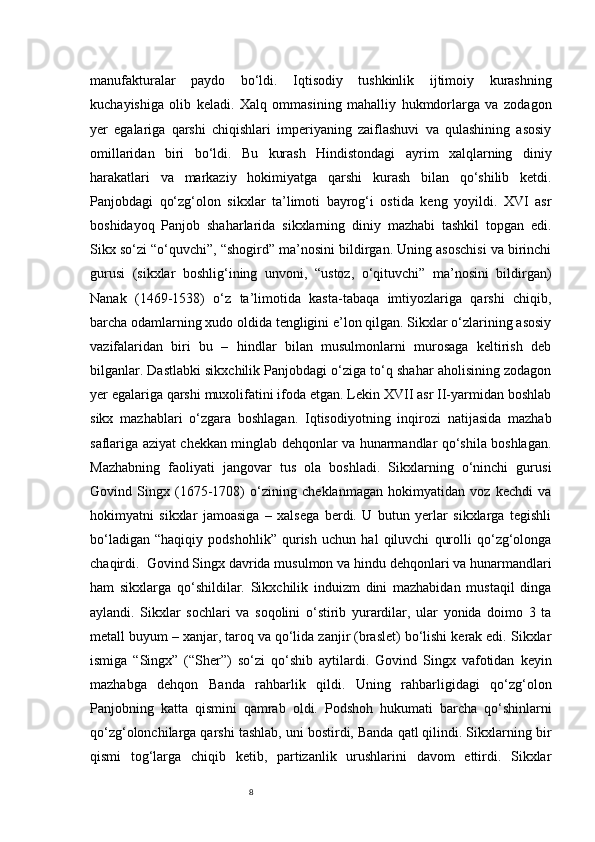 8manufakturalar   paydo   bo‘ldi.   Iqtisodiy   tushkinlik   ijtimoiy   kurashning
kuchayishiga   olib   keladi.   Xalq   ommasining   mahalliy   hukmdorlarga   va   zodagon
yer   egalariga   qarshi   chiqishlari   imperiyaning   zaiflashuvi   va   qulashining   asosiy
omillaridan   biri   bo‘ldi.   Bu   kurash   Hindistondagi   ayrim   xalqlarning   diniy
harakatlari   va   markaziy   hokimiyatga   qarshi   kurash   bilan   qo‘shilib   ketdi.
Panjobdagi   qo‘zg‘olon   sikxlar   ta’limoti   bayrog‘i   ostida   keng   yoyildi.   XVI   asr
boshidayoq   Panjob   shaharlarida   sikxlarning   diniy   mazhabi   tashkil   topgan   edi.
Sikx so‘zi “o‘quvchi”, “shogird” ma’nosini bildirgan. Uning asoschisi va birinchi
gurusi   (sikxlar   boshlig‘ining   unvoni,   “ustoz,   o‘qituvchi”   ma’nosini   bildirgan)
Nanak   (1469-1538)   o‘z   ta’limotida   kasta-tabaqa   imtiyozlariga   qarshi   chiqib,
barcha odamlarning xudo oldida tengligini e’lon qilgan. Sikxlar o‘zlarining asosiy
vazifalaridan   biri   bu   –   hindlar   bilan   musulmonlarni   murosaga   keltirish   deb
bilganlar. Dastlabki sikxchilik Panjobdagi o‘ziga to‘q shahar aholisining zodagon
yer egalariga qarshi muxolifatini ifoda etgan. Lekin XVII asr II-yarmidan boshlab
sikx   mazhablari   o‘zgara   boshlagan.   Iqtisodiyotning   inqirozi   natijasida   mazhab
saflariga aziyat chekkan minglab dehqonlar va hunarmandlar qo‘shila boshlagan.
Mazhabning   faoliyati   jangovar   tus   ola   boshladi.   Sikxlarning   o‘ninchi   gurusi
Govind   Singx   (1675-1708)   o‘zining   cheklanmagan   hokimyatidan   voz   kechdi   va
hokimyatni   sikxlar   jamoasiga   –   xalsega   berdi.   U   butun   yerlar   sikxlarga   tegishli
bo‘ladigan   “haqiqiy   podshohlik”   qurish   uchun   hal   qiluvchi   qurolli   qo‘zg‘olonga
chaqirdi.  Govind Singx davrida musulmon va hindu dehqonlari va hunarmandlari
ham   sikxlarga   qo‘shildilar.   Sikxchilik   induizm   dini   mazhabidan   mustaqil   dinga
aylandi.   Sikxlar   sochlari   va   soqolini   o‘stirib   yurardilar,   ular   yonida   doimo   3   ta
metall buyum – xanjar, taroq va qo‘lida zanjir (braslet) bo‘lishi kerak edi. Sikxlar
ismiga   “Singx”   (“S h er”)   so‘zi   qo‘shib   aytilardi.   Govind   Singx   vafotidan   keyin
mazhabga   dehqon   Banda   rahbarlik   qildi.   Uning   rahbarligidagi   qo‘zg‘olon
Panjobning   katta   qismini   qamrab   oldi.   Podshoh   hukumati   barcha   qo‘shinlarni
qo‘zg‘olonchilarga qarshi tashlab, uni bostirdi, Banda qatl qilindi. Sikxlarning bir
qismi   tog‘larga   chiqib   ketib,   partizanlik   urushlarini   davom   ettirdi.   Sikxlar 