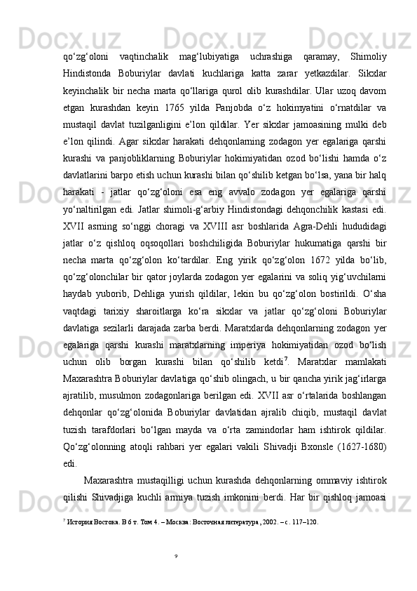 9qo‘zg‘oloni   vaqtinchalik   mag‘lubiyatiga   uchrashiga   qaramay,   Shimoliy
Hindistonda   Boburiylar   davlati   kuchlariga   katta   zarar   yetkazdilar.   Sikxlar
keyinchalik   bir   necha   marta   qo‘llariga   qurol   olib   kurashdilar.   Ular   uzoq   davom
etgan   kurashdan   keyin   1765   yilda   Panjobda   o‘z   hokimyatini   o‘rnatdilar   va
mustaqil   davlat   tuzilganligini   e’lon   qildilar.   Yer   sikxlar   jamoasining   mulki   deb
e’lon   qilindi.   Agar   sikxlar   harakati   dehqonlarning   zodagon   yer   egalariga   qarshi
kurashi   va   panjobliklarning   Boburiylar   hokimiyatidan   ozod   bo‘lishi   hamda   o‘z
davlatlarini barpo etish uchun kurashi bilan qo‘shilib ketgan bo‘lsa, yana bir halq
harakati   -   jatlar   qo‘zg‘oloni   esa   eng   avvalo   zodagon   yer   egalariga   qarshi
yo‘naltirilgan   edi.   Jatlar   shimoli-g‘arbiy   Hindistondagi   dehqonchilik   kastasi   edi.
XVII   asrning   so‘nggi   choragi   va   XVIII   asr   boshlarida   Agra-Dehli   hududidagi
jatlar   o‘z   qishloq   oqsoqollari   boshchiligida   Boburiylar   hukumatiga   qarshi   bir
necha   marta   qo‘zg‘olon   ko‘tardilar.   Eng   yirik   qo‘zg‘olon   1672   yilda   bo‘lib,
qo‘zg‘olonchilar  bir  qator  joylarda zodagon yer  egalarini  va soliq yig‘uvchilarni
haydab   yuborib,   Dehliga   yurish   qildilar,   lekin   bu   qo‘zg‘olon   bostirildi.   O‘sha
vaqtdagi   tarixiy   sharoitlarga   ko‘ra   sikxlar   va   jatlar   qo‘zg‘oloni   Boburiylar
davlatiga   sezilarli   darajada   zarba   berdi.   Maratxlarda   dehqonlarning   zodagon   yer
egalariga   qarshi   kurashi   maratxlarning   imperiya   hokimiyatidan   ozod   bo‘lish
uchun   olib   borgan   kurashi   bilan   qo‘shilib   ketdi 7
.   Maratxlar   mamlakati
Maxarashtra Boburiylar davlatiga qo‘shib olingach, u bir qancha yirik jag‘irlarga
ajratilib,   musulmon   zodagonlariga   berilgan   edi.   XVII   asr   o‘rtalarida   boshlangan
dehqonlar   qo‘zg‘olonida   Boburiylar   davlatidan   ajralib   chiqib,   mustaqil   davlat
tuzish   tarafdorlari   bo‘lgan   mayda   va   o‘rta   zamindorlar   ham   ishtirok   qildilar.
Qo‘zg‘olonning   atoqli   rahbari   yer   egalari   vakili   S h ivadji   Bxonsle   (1627-1680)
edi.
Maxarashtra   mustaqilligi   uchun   kurashda   dehqonlarning   ommaviy   ishtirok
qilishi   Shivadjiga   kuchli   armiya   tuzish   imkonini   berdi.   Har   bir   qishloq   jamoasi
7
  История Востока. В 6 т. Том 4. – Москва: Восточная литература, 2002. – с. 117–120. 