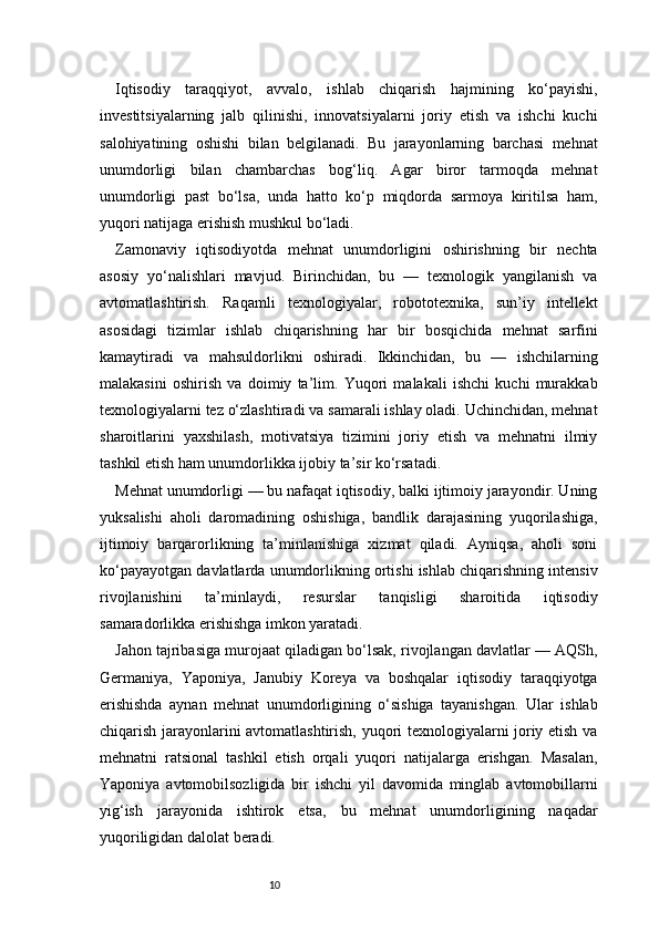10Iqtisodiy   taraqqiyot,   avvalo,   ishlab   chiqarish   hajmining   ko‘payishi,
investitsiyalarning   jalb   qilinishi,   innovatsiyalarni   joriy   etish   va   ishchi   kuchi
salohiyatining   oshishi   bilan   belgilanadi.   Bu   jarayonlarning   barchasi   mehnat
unumdorligi   bilan   chambarchas   bog‘liq.   Agar   biror   tarmoqda   mehnat
unumdorligi   past   bo‘lsa,   unda   hatto   ko‘p   miqdorda   sarmoya   kiritilsa   ham,
yuqori natijaga erishish mushkul bo‘ladi.
Zamonaviy   iqtisodiyotda   mehnat   unumdorligini   oshirishning   bir   nechta
asosiy   yo‘nalishlari   mavjud.   Birinchidan,   bu   —   texnologik   yangilanish   va
avtomatlashtirish.   Raqamli   texnologiyalar,   robototexnika,   sun’iy   intellekt
asosidagi   tizimlar   ishlab   chiqarishning   har   bir   bosqichida   mehnat   sarfini
kamaytiradi   va   mahsuldorlikni   oshiradi.   Ikkinchidan,   bu   —   ishchilarning
malakasini   oshirish   va   doimiy   ta’lim.   Yuqori   malakali   ishchi   kuchi   murakkab
texnologiyalarni tez o‘zlashtiradi va samarali ishlay oladi. Uchinchidan, mehnat
sharoitlarini   yaxshilash,   motivatsiya   tizimini   joriy   etish   va   mehnatni   ilmiy
tashkil etish ham unumdorlikka ijobiy ta’sir ko‘rsatadi.
Mehnat unumdorligi — bu nafaqat iqtisodiy, balki ijtimoiy jarayondir. Uning
yuksalishi   aholi   daromadining   oshishiga,   bandlik   darajasining   yuqorilashiga,
ijtimoiy   barqarorlikning   ta’minlanishiga   xizmat   qiladi.   Ayniqsa,   aholi   soni
ko‘payayotgan davlatlarda unumdorlikning ortishi ishlab chiqarishning intensiv
rivojlanishini   ta’minlaydi,   resurslar   tanqisligi   sharoitida   iqtisodiy
samaradorlikka erishishga imkon yaratadi.
Jahon tajribasiga murojaat qiladigan bo‘lsak, rivojlangan davlatlar — AQSh,
Germaniya,   Yaponiya,   Janubiy   Koreya   va   boshqalar   iqtisodiy   taraqqiyotga
erishishda   aynan   mehnat   unumdorligining   o‘sishiga   tayanishgan.   Ular   ishlab
chiqarish jarayonlarini avtomatlashtirish, yuqori texnologiyalarni joriy etish va
mehnatni   ratsional   tashkil   etish   orqali   yuqori   natijalarga   erishgan.   Masalan,
Yaponiya   avtomobilsozligida   bir   ishchi   yil   davomida   minglab   avtomobillarni
yig‘ish   jarayonida   ishtirok   etsa,   bu   mehnat   unumdorligining   naqadar
yuqoriligidan dalolat beradi. 
