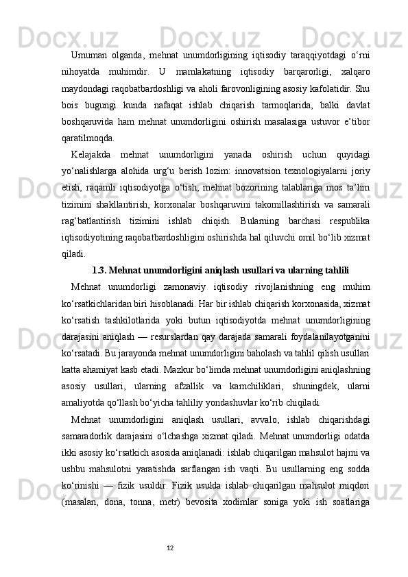 12Umuman   olganda,   mehnat   unumdorligining   iqtisodiy   taraqqiyotdagi   o‘rni
nihoyatda   muhimdir.   U   mamlakatning   iqtisodiy   barqarorligi,   xalqaro
maydondagi raqobatbardoshligi va aholi farovonligining asosiy kafolatidir. Shu
bois   bugungi   kunda   nafaqat   ishlab   chiqarish   tarmoqlarida,   balki   davlat
boshqaruvida   ham   mehnat   unumdorligini   oshirish   masalasiga   ustuvor   e’tibor
qaratilmoqda.
Kelajakda   mehnat   unumdorligini   yanada   oshirish   uchun   quyidagi
yo‘nalishlarga   alohida   urg‘u   berish   lozim:   innovatsion   texnologiyalarni   joriy
etish,   raqamli   iqtisodiyotga   o‘tish,   mehnat   bozorining   talablariga   mos   ta’lim
tizimini   shakllantirish,   korxonalar   boshqaruvini   takomillashtirish   va   samarali
rag‘batlantirish   tizimini   ishlab   chiqish.   Bularning   barchasi   respublika
iqtisodiyotining raqobatbardoshligini oshirishda hal qiluvchi omil bo‘lib xizmat
qiladi.
1.3. Mehnat unumdorligini aniqlash usullari va ularning tahlili
Mehnat   unumdorligi   zamonaviy   iqtisodiy   rivojlanishning   eng   muhim
ko‘rsatkichlaridan biri hisoblanadi. Har bir ishlab chiqarish korxonasida, xizmat
ko‘rsatish   tashkilotlarida   yoki   butun   iqtisodiyotda   mehnat   unumdorligining
darajasini   aniqlash   —  resurslardan   qay   darajada   samarali   foydalanilayotganini
ko‘rsatadi. Bu jarayonda mehnat unumdorligini baholash va tahlil qilish usullari
katta ahamiyat kasb etadi. Mazkur bo‘limda mehnat unumdorligini aniqlashning
asosiy   usullari,   ularning   afzallik   va   kamchiliklari,   shuningdek,   ularni
amaliyotda qo‘llash bo‘yicha tahliliy yondashuvlar ko‘rib chiqiladi.
Mehnat   unumdorligini   aniqlash   usullari,   avvalo,   ishlab   chiqarishdagi
samaradorlik   darajasini   o‘lchashga   xizmat   qiladi.   Mehnat   unumdorligi   odatda
ikki asosiy ko‘rsatkich asosida aniqlanadi: ishlab chiqarilgan mahsulot hajmi va
ushbu   mahsulotni   yaratishda   sarflangan   ish   vaqti.   Bu   usullarning   eng   sodda
ko‘rinishi   —   fizik   usuldir.   Fizik   usulda   ishlab   chiqarilgan   mahsulot   miqdori
(masalan,   dona,   tonna,   metr)   bevosita   xodimlar   soniga   yoki   ish   soatlariga 