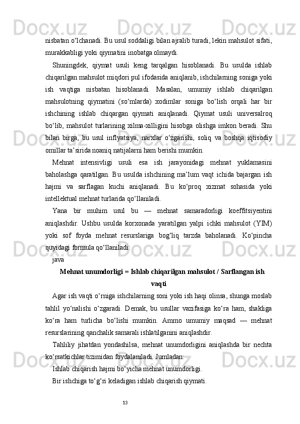 13nisbatan o‘lchanadi. Bu usul soddaligi bilan ajralib turadi, lekin mahsulot sifati,
murakkabligi yoki qiymatini inobatga olmaydi.
Shuningdek,   qiymat   usuli   keng   tarqalgan   hisoblanadi.   Bu   usulda   ishlab
chiqarilgan mahsulot miqdori pul ifodasida aniqlanib, ishchilarning soniga yoki
ish   vaqtiga   nisbatan   hisoblanadi.   Masalan,   umumiy   ishlab   chiqarilgan
mahsulotning   qiymatini   (so‘mlarda)   xodimlar   soniga   bo‘lish   orqali   har   bir
ishchining   ishlab   chiqargan   qiymati   aniqlanadi.   Qiymat   usuli   universalroq
bo‘lib,   mahsulot   turlarining   xilma-xilligini   hisobga   olishga   imkon   beradi.   Shu
bilan   birga,   bu   usul   inflyatsiya,   narxlar   o‘zgarishi,   soliq   va   boshqa   iqtisodiy
omillar ta’sirida noaniq natijalarni ham berishi mumkin.
Mehnat   intensivligi   usuli   esa   ish   jarayonidagi   mehnat   yuklamasini
baholashga   qaratilgan.   Bu   usulda   ishchining   ma’lum   vaqt   ichida   bajargan   ish
hajmi   va   sarflagan   kuchi   aniqlanadi.   Bu   ko‘proq   xizmat   sohasida   yoki
intellektual mehnat turlarida qo‘llaniladi.
Yana   bir   muhim   usul   bu   —   mehnat   samaradorligi   koeffitsiyentini
aniqlashdir.   Ushbu   usulda   korxonada   yaratilgan   yalpi   ichki   mahsulot   (YIM)
yoki   sof   foyda   mehnat   resurslariga   bog‘liq   tarzda   baholanadi.   Ko‘pincha
quyidagi formula qo‘llaniladi:
java
Mehnat unumdorligi = Ishlab chiqarilgan mahsulot / Sarflangan ish
vaqti
Agar ish vaqti o‘rniga ishchilarning soni yoki ish haqi olinsa, shunga moslab
tahlil   yo‘nalishi   o‘zgaradi.   Demak,   bu   usullar   vazifasiga   ko‘ra   ham,   shakliga
ko‘ra   ham   turlicha   bo‘lishi   mumkin.   Ammo   umumiy   maqsad   —   mehnat
resurslarining qanchalik samarali ishlatilganini aniqlashdir.
Tahliliy   jihatdan   yondashilsa,   mehnat   unumdorligini   aniqlashda   bir   nechta
ko‘rsatkichlar tizimidan foydalaniladi. Jumladan:
Ishlab chiqarish hajmi bo‘yicha mehnat unumdorligi.
Bir ishchiga to‘g‘ri keladigan ishlab chiqarish qiymati. 