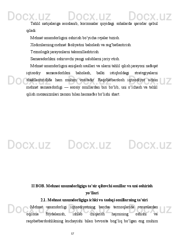 17Tahlil   natijalariga   asoslanib,   korxonalar   quyidagi   sohalarda   qarorlar   qabul
qiladi:
Mehnat unumdorligini oshirish bo‘yicha rejalar tuzish.
Xodimlarning mehnat faoliyatini baholash va rag‘batlantirish.
Texnologik jarayonlarni takomillashtirish.
Samaradorlikni oshiruvchi yangi uslublarni joriy etish.
Mehnat unumdorligini aniqlash usullari va ularni tahlil qilish jarayoni nafaqat
iqtisodiy   samaradorlikni   baholash,   balki   istiqboldagi   strategiyalarni
shakllantirishda   ham   muhim   vositadir.   Raqobatbardosh   iqtisodiyot   uchun
mehnat   samaradorligi   —   asosiy   omillardan   biri   bo‘lib,   uni   o‘lchash   va   tahlil
qilish mexanizmlari zamon bilan hamnafas bo‘lishi shart.
II BOB. Mehnat unumdorligiga ta’sir qiluvchi omillar va uni oshirish
yo‘llari
2.1. Mehnat unumdorligiga ichki va tashqi omillarning ta’siri
Mehnat   unumdorligi   iqtisodiyotning   barcha   tarmoqlarida   resurslardan
oqilona   foydalanish,   ishlab   chiqarish   hajmining   oshishi   va
raqobatbardoshlikning   kuchayishi   bilan   bevosita   bog‘liq   bo‘lgan   eng   muhim 