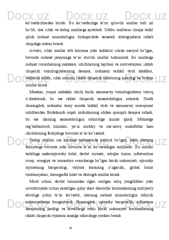 18ko‘rsatkichlardan   biridir.   Bu   ko‘rsatkichga   ta’sir   qiluvchi   omillar   turli   xil
bo‘lib,   ular   ichki   va   tashqi   omillarga   ajratiladi.   Ushbu   omillarni   chuqur   tahlil
qilish   mehnat   unumdorligini   boshqarishda   samarali   strategiyalarni   ishlab
chiqishga imkon beradi.
Avvalo,   ichki   omillar   deb   korxona   yoki   tashkilot   ichida   mavjud   bo‘lgan,
bevosita   mehnat   jarayoniga   ta’sir   etuvchi   omillar   tushuniladi.   Bu   omillarga
mehnat   resurslarining   malakasi,   ishchilarning   tajribasi   va   motivatsiyasi,   ishlab
chiqarish   texnologiyalarining   darajasi,   mehnatni   tashkil   etish   shakllari,
rahbarlik uslubi, ichki intizom, ishlab chiqarish muhitining qulayligi va boshqa
omillar kiradi.
Masalan,   yuqori   malakali   ishchi   kuchi   zamonaviy   texnologiyalarni   tezroq
o‘zlashtiradi,   bu   esa   ishlab   chiqarish   samaradorligini   oshiradi.   Xuddi
shuningdek,   mehnatni   ilmiy   asosda   tashkil   etish   va   zamonaviy   menejment
uslublaridan   foydalanish   orqali   xodimlarning   ishdan   qoniqish   darajasi   oshadi,
bu   esa   ularning   samaradorligini   oshirishga   xizmat   qiladi.   Mehnatga
rag‘batlantirish   tizimlari,   ya’ni   moddiy   va   ma’naviy   mukofotlar   ham
ishchilarning faoliyatiga bevosita ta’sir ko‘rsatadi.
Tashqi   omillar   esa   korxona   tashqarisida   mavjud   bo‘lgan,   lekin   ularning
faoliyatiga   bevosita   yoki   bilvosita   ta’sir   ko‘rsatadigan   omillardir.   Bu   omillar
tarkibiga   makroiqtisodiy   holat,   davlat   siyosati,   soliqlar   tizimi,   infratuzilma
rivoji,   energiya   va   xomashyo   resurslariga   bo‘lgan   kirish   imkoniyati,   iqtisodiy
siyosatning   barqarorligi,   valyuta   kursining   o‘zgarishi,   global   bozor
tendensiyalari, demografik holat va ekologik omillar kiradi.
Misol   uchun,   davlat   tomonidan   ilgari   surilgan   soliq   yengilliklari   yoki
investitsiyalar uchun yaratilgan qulay shart-sharoitlar korxonalarning moliyaviy
ahvoliga   ijobiy   ta’sir   ko‘rsatib,   ularning   mehnat   unumdorligini   oshirish
imkoniyatlarini   kengaytiradi.   Shuningdek,   iqtisodiy   barqarorlik,   inflyatsiya
darajasining   pastligi   va   kreditlarga   erkin   kirish   imkoniyati   korxonalarning
ishlab chiqarish rejalarini amalga oshirishiga yordam beradi. 