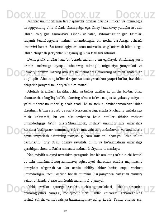 19Mehnat   unumdorligiga   ta’sir   qiluvchi   omillar   orasida   ilm-fan   va   texnologik
taraqqiyotning o‘rni alohida ahamiyatga ega. Ilmiy texnikaviy yutuqlar asosida
ishlab   chiqilgan   zamonaviy   asbob-uskunalar,   avtomatlashtirilgan   tizimlar,
raqamli   texnologiyalar   mehnat   unumdorligini   bir   necha   barobarga   oshirish
imkonini beradi. Bu texnologiyalar inson mehnatini engillashtirish bilan birga,
ishlab chiqarish jarayonlarining aniqligini va tezligini oshiradi.
Demografik   omillar   ham   bu   borada   muhim   o‘rin   egallaydi.   Aholining   yosh
tarkibi,   mehnatga   layoqatli   aholining   salmog‘i,   migratsiya   jarayonlari   va
ijtimoiy infratuzilmaning rivojlanishi mehnat resurslarining hajmi va sifati bilan
bog‘liqdir. Aholining ta’lim darajasi va kasbiy malakasi yuqori bo‘lsa, bu ishlab
chiqarish jarayoniga ijobiy ta’sir ko‘rsatadi.
Alohida   ta’kidlash   kerakki,   ichki   va   tashqi   omillar   ko‘pincha   bir-biri   bilan
chambarchas   bog‘liq   bo‘lib,   ularning   o‘zaro   ta’siri   natijasida   yakuniy   natija   –
ya’ni   mehnat   unumdorligi   shakllanadi.   Misol   uchun,   davlat   tomonidan   ishlab
chiqilgan   ta’lim   siyosati   bevosita   korxonalardagi   ishchi   kuchining   malakasiga
ta’sir   ko‘rsatadi,   bu   esa   o‘z   navbatida   ichki   omillar   sifatida   mehnat
unumdorligiga   ta’sir   qiladi.Shuningdek,   mehnat   unumdorligini   oshirishda
korxona   boshqaruv   tizimining   sifati,   innovatsion   yondashuvlar   va   xodimlarni
qayta   tayyorlash   tizimining   mavjudligi   ham   katta   rol   o‘ynaydi.   Ichki   ta’lim
dasturlarini   joriy   etish,   doimiy   ravishda   bilim   va   ko‘nikmalarni   oshirishga
qaratilgan chora-tadbirlar samarali mehnat faoliyatini ta’minlaydi.
Natijaviylik nuqtayi nazaridan qaraganda, har bir omilning ta’sir kuchi har xil
bo‘lishi   mumkin.   Biroq   zamonaviy   iqtisodiyot   sharoitida   omillar   majmuasini
kompleks   o‘rganish   va   ular   ustida   tahliliy   ishlov   berish   orqali   mehnat
unumdorligini   izchil   oshirib   borish   mumkin.   Bu   jarayonda   davlat   va   xususiy
sektor o‘rtasida o‘zaro hamkorlik muhim rol o‘ynaydi.
Ichki   omillar   qatoriga   ishchi   kuchining   malakasi,   ishlab   chiqarish
texnologiyalari   darajasi,   menejment   sifati,   ishlab   chiqarish   jarayonlarining
tashkil etilishi va motivatsiya tizimining mavjudligi kiradi. Tashqi omillar esa, 