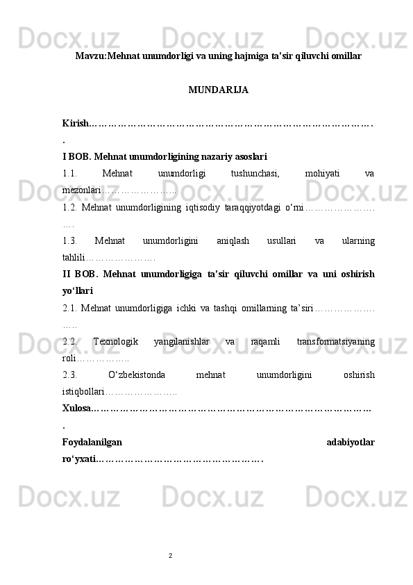 2Mavzu : Mehnat unumdorligi va uning hajmiga ta’sir qiluvchi omillar
MUNDARIJA
Kirish …………………………………………………………………………….
.
I BOB. Mehnat unumdorligining nazariy asoslari
1.1.   Mehnat   unumdorligi   tushunchasi,   mohiyati   va
mezonlari …………………...
1.2.   Mehnat   unumdorligining   iqtisodiy   taraqqiyotdagi   o‘rni ………………….
….
1.3.   Mehnat   unumdorligini   aniqlash   usullari   va   ularning
tahlili ………………….
II   BOB.   Mehnat   unumdorligiga   ta’sir   qiluvchi   omillar   va   uni   oshirish
yo‘llari
2.1.   Mehnat   unumdorligiga   ichki   va   tashqi   omillarning   ta’siri ……………….
…..
2.2.   Texnologik   yangilanishlar   va   raqamli   transformatsiyaning
roli ……………..
2.3.   O‘zbekistonda   mehnat   unumdorligini   oshirish
istiqbollari …………………..
Xulosa ……………………………………………………………………………
.
Foydalanilgan   adabiyotlar
ro‘yxati ……………………………………………. 
