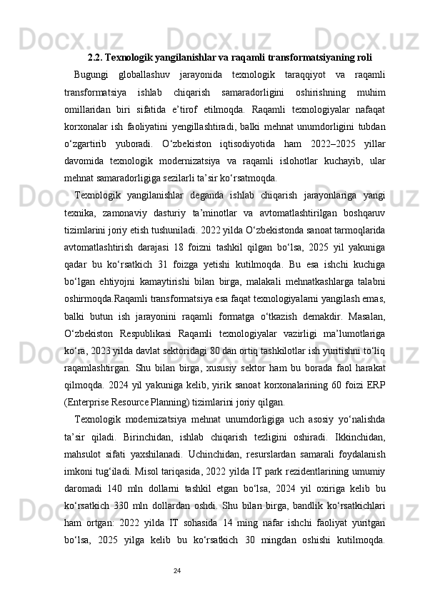 242.2. Texnologik yangilanishlar va raqamli transformatsiyaning roli
Bugungi   globallashuv   jarayonida   texnologik   taraqqiyot   va   raqamli
transformatsiya   ishlab   chiqarish   samaradorligini   oshirishning   muhim
omillaridan   biri   sifatida   e’tirof   etilmoqda.   Raqamli   texnologiyalar   nafaqat
korxonalar   ish   faoliyatini   yengillashtiradi,   balki   mehnat   unumdorligini   tubdan
o‘zgartirib   yuboradi.   O‘zbekiston   iqtisodiyotida   ham   2022–2025   yillar
davomida   texnologik   modernizatsiya   va   raqamli   islohotlar   kuchayib,   ular
mehnat samaradorligiga sezilarli ta’sir ko‘rsatmoqda.
Texnologik   yangilanishlar   deganda   ishlab   chiqarish   jarayonlariga   yangi
texnika,   zamonaviy   dasturiy   ta’minotlar   va   avtomatlashtirilgan   boshqaruv
tizimlarini joriy etish tushuniladi. 2022 yilda O‘zbekistonda sanoat tarmoqlarida
avtomatlashtirish   darajasi   18   foizni   tashkil   qilgan   bo‘lsa,   2025   yil   yakuniga
qadar   bu   ko‘rsatkich   31   foizga   yetishi   kutilmoqda.   Bu   esa   ishchi   kuchiga
bo‘lgan   ehtiyojni   kamaytirishi   bilan   birga,   malakali   mehnatkashlarga   talabni
oshirmoqda.Raqamli transformatsiya esa faqat texnologiyalarni yangilash emas,
balki   butun   ish   jarayonini   raqamli   formatga   o‘tkazish   demakdir.   Masalan,
O‘zbekiston   Respublikasi   Raqamli   texnologiyalar   vazirligi   ma’lumotlariga
ko‘ra, 2023 yilda davlat sektoridagi 80 dan ortiq tashkilotlar ish yuritishni to‘liq
raqamlashtirgan.   Shu   bilan   birga,   xususiy   sektor   ham   bu   borada   faol   harakat
qilmoqda.   2024   yil   yakuniga   kelib,   yirik   sanoat   korxonalarining   60   foizi   ERP
(Enterprise Resource Planning) tizimlarini joriy qilgan.
Texnologik   modernizatsiya   mehnat   unumdorligiga   uch   asosiy   yo‘nalishda
ta’sir   qiladi.   Birinchidan,   ishlab   chiqarish   tezligini   oshiradi.   Ikkinchidan,
mahsulot   sifati   yaxshilanadi.   Uchinchidan,   resurslardan   samarali   foydalanish
imkoni tug‘iladi. Misol tariqasida, 2022 yilda IT park rezidentlarining umumiy
daromadi   140   mln   dollarni   tashkil   etgan   bo‘lsa,   2024   yil   oxiriga   kelib   bu
ko‘rsatkich   330   mln   dollardan   oshdi.   Shu   bilan   birga,   bandlik   ko‘rsatkichlari
ham   ortgan:   2022   yilda   IT   sohasida   14   ming   nafar   ishchi   faoliyat   yuritgan
bo‘lsa,   2025   yilga   kelib   bu   ko‘rsatkich   30   mingdan   oshishi   kutilmoqda. 