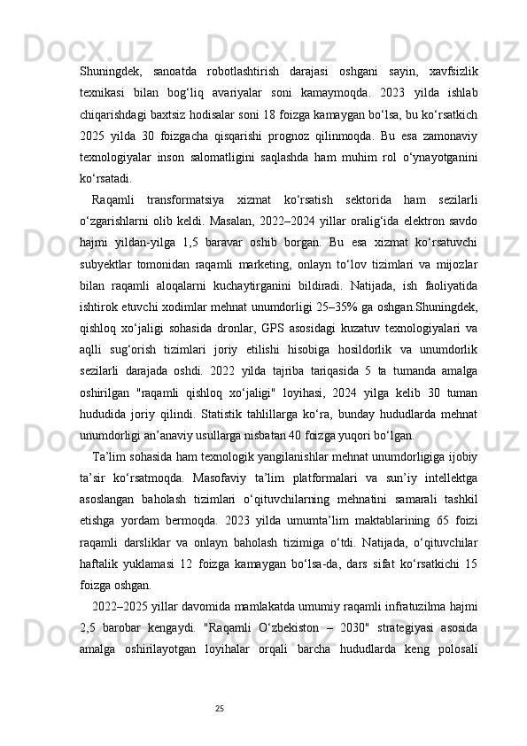 25Shuningdek,   sanoatda   robotlashtirish   darajasi   oshgani   sayin,   xavfsizlik
texnikasi   bilan   bog‘liq   avariyalar   soni   kamaymoqda.   2023   yilda   ishlab
chiqarishdagi baxtsiz hodisalar soni 18 foizga kamaygan bo‘lsa, bu ko‘rsatkich
2025   yilda   30   foizgacha   qisqarishi   prognoz   qilinmoqda.   Bu   esa   zamonaviy
texnologiyalar   inson   salomatligini   saqlashda   ham   muhim   rol   o‘ynayotganini
ko‘rsatadi.
Raqamli   transformatsiya   xizmat   ko‘rsatish   sektorida   ham   sezilarli
o‘zgarishlarni   olib   keldi.   Masalan,   2022–2024   yillar   oralig‘ida   elektron   savdo
hajmi   yildan-yilga   1,5   baravar   oshib   borgan.   Bu   esa   xizmat   ko‘rsatuvchi
subyektlar   tomonidan   raqamli   marketing,   onlayn   to‘lov   tizimlari   va   mijozlar
bilan   raqamli   aloqalarni   kuchaytirganini   bildiradi.   Natijada,   ish   faoliyatida
ishtirok etuvchi xodimlar mehnat unumdorligi 25–35% ga oshgan.Shuningdek,
qishloq   xo‘jaligi   sohasida   dronlar,   GPS   asosidagi   kuzatuv   texnologiyalari   va
aqlli   sug‘orish   tizimlari   joriy   etilishi   hisobiga   hosildorlik   va   unumdorlik
sezilarli   darajada   oshdi.   2022   yilda   tajriba   tariqasida   5   ta   tumanda   amalga
oshirilgan   "raqamli   qishloq   xo‘jaligi"   loyihasi,   2024   yilga   kelib   30   tuman
hududida   joriy   qilindi.   Statistik   tahlillarga   ko‘ra,   bunday   hududlarda   mehnat
unumdorligi an’anaviy usullarga nisbatan 40 foizga yuqori bo‘lgan.
Ta’lim sohasida ham texnologik yangilanishlar mehnat unumdorligiga ijobiy
ta’sir   ko‘rsatmoqda.   Masofaviy   ta’lim   platformalari   va   sun’iy   intellektga
asoslangan   baholash   tizimlari   o‘qituvchilarning   mehnatini   samarali   tashkil
etishga   yordam   bermoqda.   2023   yilda   umumta’lim   maktablarining   65   foizi
raqamli   darsliklar   va   onlayn   baholash   tizimiga   o‘tdi.   Natijada,   o‘qituvchilar
haftalik   yuklamasi   12   foizga   kamaygan   bo‘lsa-da,   dars   sifat   ko‘rsatkichi   15
foizga oshgan.
2022–2025 yillar davomida mamlakatda umumiy raqamli infratuzilma hajmi
2,5   barobar   kengaydi.   "Raqamli   O‘zbekiston   –   2030"   strategiyasi   asosida
amalga   oshirilayotgan   loyihalar   orqali   barcha   hududlarda   keng   polosali 