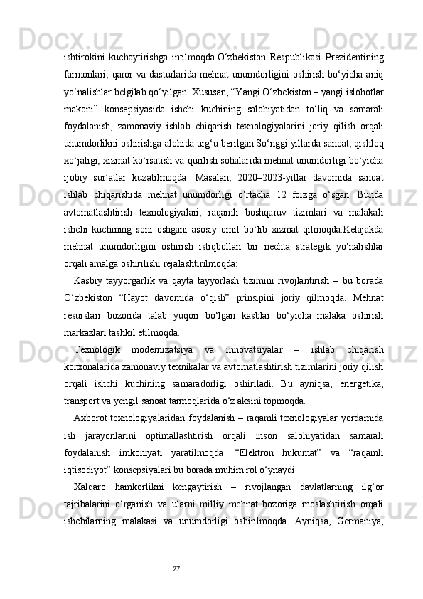 27ishtirokini   kuchaytirishga   intilmoqda.O‘zbekiston   Respublikasi   Prezidentining
farmonlari, qaror   va  dasturlarida  mehnat   unumdorligini  oshirish  bo‘yicha  aniq
yo‘nalishlar belgilab qo‘yilgan. Xususan, “Yangi O‘zbekiston – yangi islohotlar
makoni”   konsepsiyasida   ishchi   kuchining   salohiyatidan   to‘liq   va   samarali
foydalanish,   zamonaviy   ishlab   chiqarish   texnologiyalarini   joriy   qilish   orqali
unumdorlikni oshirishga alohida urg‘u berilgan.So‘nggi yillarda sanoat, qishloq
xo‘jaligi, xizmat ko‘rsatish va qurilish sohalarida mehnat unumdorligi bo‘yicha
ijobiy   sur’atlar   kuzatilmoqda.   Masalan,   2020–2023-yillar   davomida   sanoat
ishlab   chiqarishida   mehnat   unumdorligi   o‘rtacha   12   foizga   o‘sgan.   Bunda
avtomatlashtirish   texnologiyalari,   raqamli   boshqaruv   tizimlari   va   malakali
ishchi   kuchining   soni   oshgani   asosiy   omil   bo‘lib   xizmat   qilmoqda.Kelajakda
mehnat   unumdorligini   oshirish   istiqbollari   bir   nechta   strategik   yo‘nalishlar
orqali amalga oshirilishi rejalashtirilmoqda:
Kasbiy   tayyorgarlik   va   qayta   tayyorlash   tizimini   rivojlantirish   –   bu   borada
O‘zbekiston   “Hayot   davomida   o‘qish”   prinsipini   joriy   qilmoqda.   Mehnat
resurslari   bozorida   talab   yuqori   bo‘lgan   kasblar   bo‘yicha   malaka   oshirish
markazlari tashkil etilmoqda.
Texnologik   modernizatsiya   va   innovatsiyalar   –   ishlab   chiqarish
korxonalarida zamonaviy texnikalar va avtomatlashtirish tizimlarini joriy qilish
orqali   ishchi   kuchining   samaradorligi   oshiriladi.   Bu   ayniqsa,   energetika,
transport va yengil sanoat tarmoqlarida o‘z aksini topmoqda.
Axborot texnologiyalaridan foydalanish – raqamli texnologiyalar yordamida
ish   jarayonlarini   optimallashtirish   orqali   inson   salohiyatidan   samarali
foydalanish   imkoniyati   yaratilmoqda.   “Elektron   hukumat”   va   “raqamli
iqtisodiyot” konsepsiyalari bu borada muhim rol o‘ynaydi.
Xalqaro   hamkorlikni   kengaytirish   –   rivojlangan   davlatlarning   ilg‘or
tajribalarini   o‘rganish   va   ularni   milliy   mehnat   bozoriga   moslashtirish   orqali
ishchilarning   malakasi   va   unumdorligi   oshirilmoqda.   Ayniqsa,   Germaniya, 