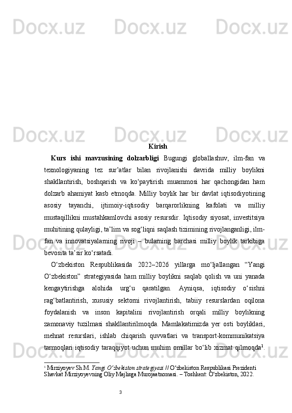 3 Kirish
Kurs   ishi   mavzusining   dolzarbligi   Bugungi   globallashuv,   ilm-fan   va
texnologiyaning   tez   sur’atlar   bilan   rivojlanishi   davrida   milliy   boylikni
shakllantirish,   boshqarish   va   ko‘paytirish   muammosi   har   qachongidan   ham
dolzarb   ahamiyat   kasb   etmoqda.   Milliy   boylik   har   bir   davlat   iqtisodiyotining
asosiy   tayanchi,   ijtimoiy-iqtisodiy   barqarorlikning   kafolati   va   milliy
mustaqillikni   mustahkamlovchi   asosiy   resursdir.   Iqtisodiy   siyosat,   investitsiya
muhitining qulayligi, ta’lim va sog‘liqni saqlash tizimining rivojlanganligi, ilm-
fan   va   innovatsiyalarning   rivoji   –   bularning   barchasi   milliy   boylik   tarkibiga
bevosita ta’sir ko‘rsatadi.
O‘zbekiston   Respublikasida   2022–2026   yillarga   mo‘ljallangan   “Yangi
O‘zbekiston”   strategiyasida   ham   milliy   boylikni   saqlab   qolish   va   uni   yanada
kengaytirishga   alohida   urg‘u   qaratilgan.   Ayniqsa,   iqtisodiy   o‘sishni
rag‘batlantirish,   xususiy   sektorni   rivojlantirish,   tabiiy   resurslardan   oqilona
foydalanish   va   inson   kapitalini   rivojlantirish   orqali   milliy   boylikning
zamonaviy   tuzilmasi   shakllantirilmoqda.   Mamlakatimizda   yer   osti   boyliklari,
mehnat   resurslari,   ishlab   chiqarish   quvvatlari   va   transport-kommunikatsiya
tarmoqlari  iqtisodiy  taraqqiyot  uchun  muhim  omillar  bo‘lib xizmat   qilmoqda 1
.
1
  Mirziyoyev Sh.M.  Yangi O‘zbekiston strategiyasi  // O‘zbekiston Respublikasi Prezidenti 
Shavkat Mirziyoyevning Oliy Majlisga Murojaatnomasi. – Toshkent: O‘zbekiston, 202 2 . 