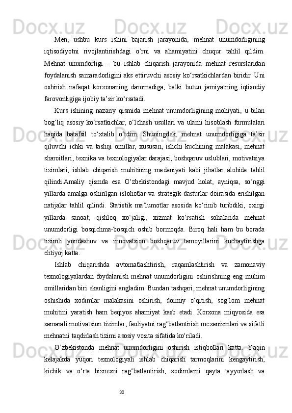 30Men,   ushbu   kurs   ishini   bajarish   jarayonida,   mehnat   unumdorligining
iqtisodiyotni   rivojlantirishdagi   o‘rni   va   ahamiyatini   chuqur   tahlil   qildim.
Mehnat   unumdorligi   –   bu   ishlab   chiqarish   jarayonida   mehnat   resurslaridan
foydalanish samaradorligini aks ettiruvchi asosiy ko‘rsatkichlardan biridir. Uni
oshirish   nafaqat   korxonaning   daromadiga,   balki   butun   jamiyatning   iqtisodiy
farovonligiga ijobiy ta’sir ko‘rsatadi.
Kurs   ishining   nazariy   qismida   mehnat   unumdorligining   mohiyati,   u   bilan
bog‘liq   asosiy   ko‘rsatkichlar,   o‘lchash   usullari   va   ularni   hisoblash   formulalari
haqida   batafsil   to‘xtalib   o‘tdim.   Shuningdek,   mehnat   unumdorligiga   ta’sir
qiluvchi   ichki   va   tashqi   omillar,   xususan,   ishchi   kuchining   malakasi,   mehnat
sharoitlari, texnika va texnologiyalar darajasi, boshqaruv uslublari, motivatsiya
tizimlari,   ishlab   chiqarish   muhitining   madaniyati   kabi   jihatlar   alohida   tahlil
qilindi.Amaliy   qismda   esa   O‘zbekistondagi   mavjud   holat,   ayniqsa,   so‘nggi
yillarda   amalga   oshirilgan   islohotlar   va   strategik   dasturlar   doirasida   erishilgan
natijalar   tahlil   qilindi.   Statistik   ma’lumotlar   asosida   ko‘rinib   turibdiki,   oxirgi
yillarda   sanoat,   qishloq   xo‘jaligi,   xizmat   ko‘rsatish   sohalarida   mehnat
unumdorligi   bosqichma-bosqich   oshib   bormoqda.   Biroq   hali   ham   bu   borada
tizimli   yondashuv   va   innovatsion   boshqaruv   tamoyillarini   kuchaytirishga
ehtiyoj katta.
Ishlab   chiqarishda   avtomatlashtirish,   raqamlashtirish   va   zamonaviy
texnologiyalardan   foydalanish   mehnat   unumdorligini   oshirishning   eng   muhim
omillaridan biri ekanligini angladim. Bundan tashqari, mehnat unumdorligining
oshishida   xodimlar   malakasini   oshirish,   doimiy   o‘qitish,   sog‘lom   mehnat
muhitini   yaratish   ham   beqiyos   ahamiyat   kasb   etadi.   Korxona   miqyosida   esa
samarali motivatsion tizimlar, faoliyatni rag‘batlantirish mexanizmlari va sifatli
mehnatni taqdirlash tizimi asosiy vosita sifatida ko‘riladi.
O‘zbekistonda   mehnat   unumdorligini   oshirish   istiqbollari   katta.   Yaqin
kelajakda   yuqori   texnologiyali   ishlab   chiqarish   tarmoqlarini   kengaytirish,
kichik   va   o‘rta   biznesni   rag‘batlantirish,   xodimlarni   qayta   tayyorlash   va 