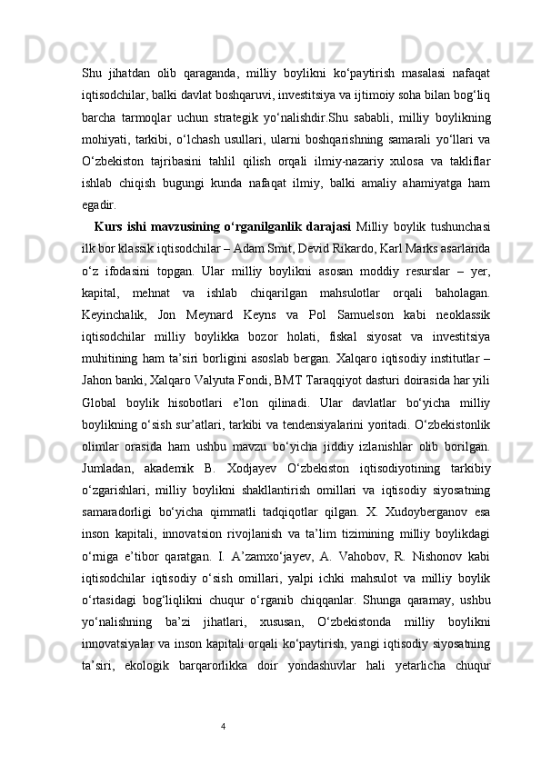 4Shu   jihatdan   olib   qaraganda,   milliy   boylikni   ko‘paytirish   masalasi   nafaqat
iqtisodchilar, balki davlat boshqaruvi, investitsiya va ijtimoiy soha bilan bog‘liq
barcha   tarmoqlar   uchun   strategik   yo‘nalishdir.Shu   sababli,   milliy   boylikning
mohiyati,   tarkibi,   o‘lchash   usullari,   ularni   boshqarishning   samarali   yo‘llari   va
O‘zbekiston   tajribasini   tahlil   qilish   orqali   ilmiy-nazariy   xulosa   va   takliflar
ishlab   chiqish   bugungi   kunda   nafaqat   ilmiy,   balki   amaliy   ahamiyatga   ham
egadir.
Kurs   ishi   mavzusining   o‘rganilganlik   darajasi   Milliy   boylik   tushunchasi
ilk bor klassik iqtisodchilar – Adam Smit, Devid Rikardo, Karl Marks asarlarida
o‘z   ifodasini   topgan.   Ular   milliy   boylikni   asosan   moddiy   resurslar   –   yer,
kapital,   mehnat   va   ishlab   chiqarilgan   mahsulotlar   orqali   baholagan.
Keyinchalik,   Jon   Meynard   Keyns   va   Pol   Samuelson   kabi   neoklassik
iqtisodchilar   milliy   boylikka   bozor   holati,   fiskal   siyosat   va   investitsiya
muhitining   ham   ta’siri   borligini   asoslab   bergan.   Xalqaro   iqtisodiy   institutlar   –
Jahon banki, Xalqaro Valyuta Fondi, BMT Taraqqiyot dasturi doirasida har yili
Global   boylik   hisobotlari   e’lon   qilinadi.   Ular   davlatlar   bo‘yicha   milliy
boylikning o‘sish sur’atlari, tarkibi va tendensiyalarini yoritadi. O‘zbekistonlik
olimlar   orasida   ham   ushbu   mavzu   bo‘yicha   jiddiy   izlanishlar   olib   borilgan.
Jumladan,   akademik   B.   Xodjayev   O‘zbekiston   iqtisodiyotining   tarkibiy
o‘zgarishlari,   milliy   boylikni   shakllantirish   omillari   va   iqtisodiy   siyosatning
samaradorligi   bo‘yicha   qimmatli   tadqiqotlar   qilgan.   X.   Xudoyberganov   esa
inson   kapitali,   innovatsion   rivojlanish   va   ta’lim   tizimining   milliy   boylikdagi
o‘rniga   e’tibor   qaratgan.   I.   A’zamxo‘jayev,   A.   Vahobov,   R.   Nishonov   kabi
iqtisodchilar   iqtisodiy   o‘sish   omillari,   yalpi   ichki   mahsulot   va   milliy   boylik
o‘rtasidagi   bog‘liqlikni   chuqur   o‘rganib   chiqqanlar.   Shunga   qaramay,   ushbu
yo‘nalishning   ba’zi   jihatlari,   xususan,   O‘zbekistonda   milliy   boylikni
innovatsiyalar va inson kapitali orqali ko‘paytirish, yangi iqtisodiy siyosatning
ta’siri,   ekologik   barqarorlikka   doir   yondashuvlar   hali   yetarlicha   chuqur 