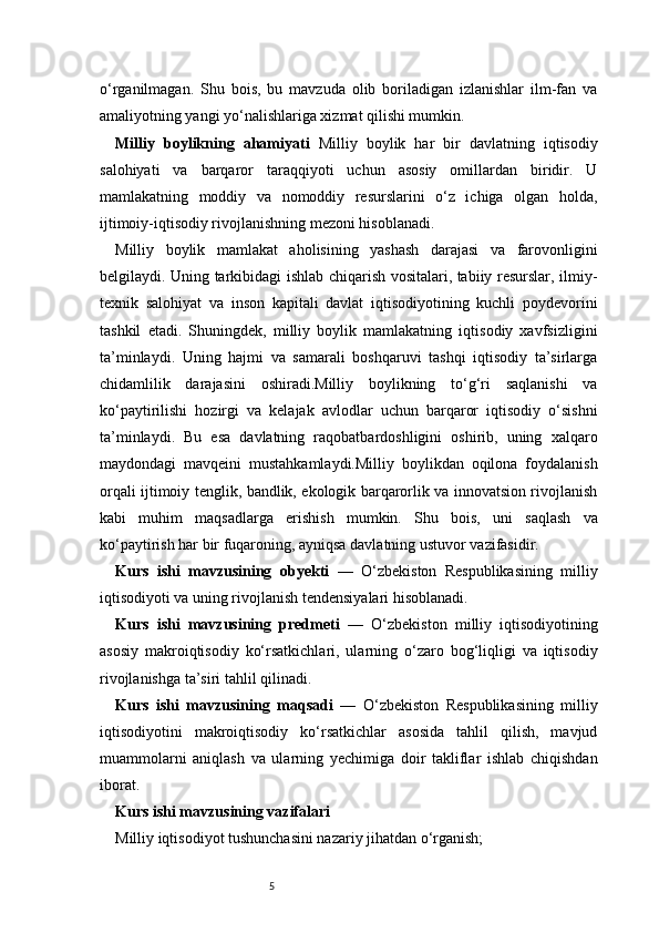 5o‘rganilmagan.   Shu   bois,   bu   mavzuda   olib   boriladigan   izlanishlar   ilm-fan   va
amaliyotning yangi yo‘nalishlariga xizmat qilishi mumkin.
Milliy   boylikning   ahamiyati   Milliy   boylik   har   bir   davlatning   iqtisodiy
salohiyati   va   barqaror   taraqqiyoti   uchun   asosiy   omillardan   biridir.   U
mamlakatning   moddiy   va   nomoddiy   resurslarini   o‘z   ichiga   olgan   holda,
ijtimoiy-iqtisodiy rivojlanishning mezoni hisoblanadi.
Milliy   boylik   mamlakat   aholisining   yashash   darajasi   va   farovonligini
belgilaydi. Uning tarkibidagi ishlab chiqarish vositalari, tabiiy resurslar, ilmiy-
texnik   salohiyat   va   inson   kapitali   davlat   iqtisodiyotining   kuchli   poydevorini
tashkil   etadi.   Shuningdek,   milliy   boylik   mamlakatning   iqtisodiy   xavfsizligini
ta’minlaydi.   Uning   hajmi   va   samarali   boshqaruvi   tashqi   iqtisodiy   ta’sirlarga
chidamlilik   darajasini   oshiradi.Milliy   boylikning   to‘g‘ri   saqlanishi   va
ko‘paytirilishi   hozirgi   va   kelajak   avlodlar   uchun   barqaror   iqtisodiy   o‘sishni
ta’minlaydi.   Bu   esa   davlatning   raqobatbardoshligini   oshirib,   uning   xalqaro
maydondagi   mavqeini   mustahkamlaydi.Milliy   boylikdan   oqilona   foydalanish
orqali ijtimoiy tenglik, bandlik, ekologik barqarorlik va innovatsion rivojlanish
kabi   muhim   maqsadlarga   erishish   mumkin.   Shu   bois,   uni   saqlash   va
ko‘paytirish har bir fuqaroning, ayniqsa davlatning ustuvor vazifasidir.
Kurs   ishi   mavzusining   obyekti   —   O‘zbekiston   Respublikasining   milliy
iqtisodiyoti va uning rivojlanish tendensiyalari hisoblanadi.
Kurs   ishi   mavzusining   predmeti   —   O‘zbekiston   milliy   iqtisodiyotining
asosiy   makroiqtisodiy   ko‘rsatkichlari,   ularning   o‘zaro   bog‘liqligi   va   iqtisodiy
rivojlanishga ta’siri tahlil qilinadi.
Kurs   ishi   mavzusining   maqsadi   —   O‘zbekiston   Respublikasining   milliy
iqtisodiyotini   makroiqtisodiy   ko‘rsatkichlar   asosida   tahlil   qilish,   mavjud
muammolarni   aniqlash   va   ularning   yechimiga   doir   takliflar   ishlab   chiqishdan
iborat.
Kurs ishi mavzusining vazifalari
Milliy iqtisodiyot tushunchasini nazariy jihatdan o‘rganish; 