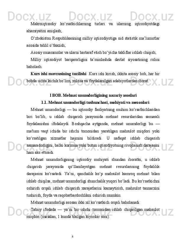 6Makroiqtisodiy   ko‘rsatkichlarning   turlari   va   ularning   iqtisodiyotdagi
ahamiyatini aniqlash;
O‘zbekiston  Respublikasining  milliy iqtisodiyotiga oid statistik ma’lumotlar
asosida tahlil o‘tkazish;
Asosiy muammolar va ularni bartaraf etish bo‘yicha takliflar ishlab chiqish;
Milliy   iqtisodiyot   barqarorligini   ta’minlashda   davlat   siyosatining   rolini
baholash.
Kurs ishi mavzusining tuzilishi    Kurs ishi kirish, ikkita asosiy bob, har bir
bobda uchta kichik bo‘lim, xulosa va foydalanilgan adabiyotlardan iborat.
I BOB. Mehnat unumdorligining nazariy asoslari
1.1. Mehnat unumdorligi tushunchasi, mohiyati va mezonlari
Mehnat   unumdorligi   —   bu   iqtisodiy   faoliyatning   muhim   ko‘rsatkichlaridan
biri   bo‘lib,   u   ishlab   chiqarish   jarayonida   mehnat   resurslaridan   samarali
foydalanishni   ifodalaydi.   Boshqacha   aytganda,   mehnat   unumdorligi   bu   —
ma'lum   vaqt   ichida   bir   ishchi   tomonidan   yaratilgan   mahsulot   miqdori   yoki
ko‘rsatilgan   xizmatlar   hajmini   bildiradi.   U   nafaqat   ishlab   chiqarish
samaradorligini, balki korxona yoki butun iqtisodiyotning rivojlanish darajasini
ham aks ettiradi.
Mehnat   unumdorligining   iqtisodiy   mohiyati   shundan   iboratki,   u   ishlab
chiqarish   jarayonida   qo‘llanilayotgan   mehnat   resurslarining   foydalilik
darajasini   ko‘rsatadi.   Ya’ni,   qanchalik   ko‘p   mahsulot   kamroq   mehnat   bilan
ishlab chiqilsa, mehnat unumdorligi shunchalik yuqori bo‘ladi. Bu ko‘rsatkichni
oshirish   orqali   ishlab   chiqarish   xarajatlarini   kamaytirish,   mahsulot   tannarxini
tushirish, foyda va raqobatbardoshlikni oshirish mumkin.
Mehnat unumdorligi asosan ikki xil ko‘rsatkich orqali baholanadi:
Tabiiy   ifodada   —   ya’ni   bir   ishchi   tomonidan   ishlab   chiqarilgan   mahsulot
miqdori (masalan, 1 kunda tikilgan kiyimlar soni). 