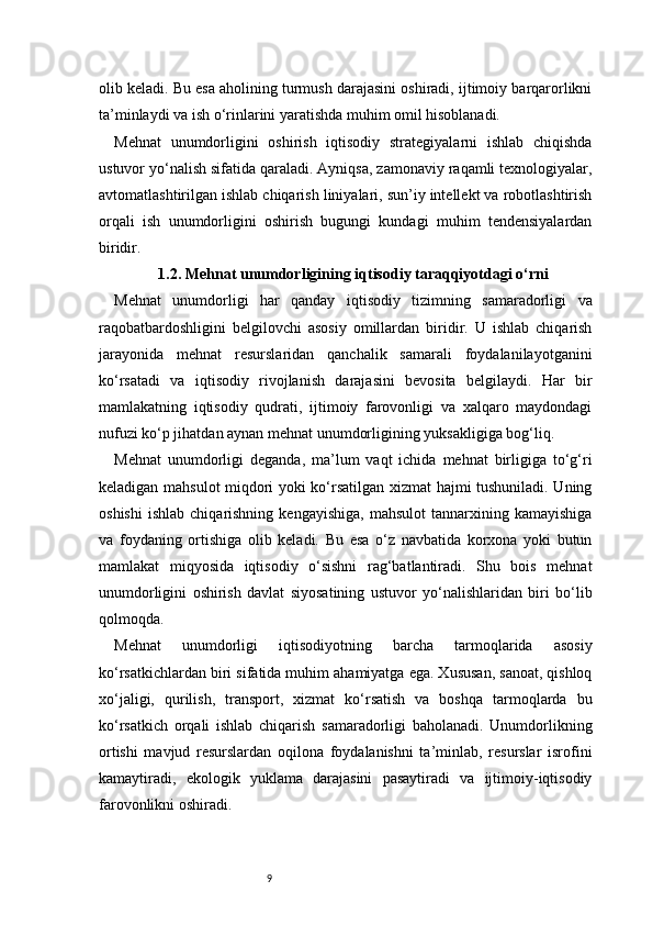 9olib keladi. Bu esa aholining turmush darajasini oshiradi, ijtimoiy barqarorlikni
ta’minlaydi va ish o‘rinlarini yaratishda muhim omil hisoblanadi.
Mehnat   unumdorligini   oshirish   iqtisodiy   strategiyalarni   ishlab   chiqishda
ustuvor yo‘nalish sifatida qaraladi. Ayniqsa, zamonaviy raqamli texnologiyalar,
avtomatlashtirilgan ishlab chiqarish liniyalari, sun’iy intellekt va robotlashtirish
orqali   ish   unumdorligini   oshirish   bugungi   kundagi   muhim   tendensiyalardan
biridir.
1.2. Mehnat unumdorligining iqtisodiy taraqqiyotdagi o‘rni
Mehnat   unumdorligi   har   qanday   iqtisodiy   tizimning   samaradorligi   va
raqobatbardoshligini   belgilovchi   asosiy   omillardan   biridir.   U   ishlab   chiqarish
jarayonida   mehnat   resurslaridan   qanchalik   samarali   foydalanilayotganini
ko‘rsatadi   va   iqtisodiy   rivojlanish   darajasini   bevosita   belgilaydi.   Har   bir
mamlakatning   iqtisodiy   qudrati,   ijtimoiy   farovonligi   va   xalqaro   maydondagi
nufuzi ko‘p jihatdan aynan mehnat unumdorligining yuksakligiga bog‘liq.
Mehnat   unumdorligi   deganda,   ma’lum   vaqt   ichida   mehnat   birligiga   to‘g‘ri
keladigan mahsulot miqdori yoki ko‘rsatilgan xizmat hajmi tushuniladi. Uning
oshishi   ishlab   chiqarishning   kengayishiga,   mahsulot   tannarxining  kamayishiga
va   foydaning   ortishiga   olib   keladi.   Bu   esa   o‘z   navbatida   korxona   yoki   butun
mamlakat   miqyosida   iqtisodiy   o‘sishni   rag‘batlantiradi.   Shu   bois   mehnat
unumdorligini   oshirish   davlat   siyosatining   ustuvor   yo‘nalishlaridan   biri   bo‘lib
qolmoqda.
Mehnat   unumdorligi   iqtisodiyotning   barcha   tarmoqlarida   asosiy
ko‘rsatkichlardan biri sifatida muhim ahamiyatga ega. Xususan, sanoat, qishloq
xo‘jaligi,   qurilish,   transport,   xizmat   ko‘rsatish   va   boshqa   tarmoqlarda   bu
ko‘rsatkich   orqali   ishlab   chiqarish   samaradorligi   baholanadi.   Unumdorlikning
ortishi   mavjud   resurslardan   oqilona   foydalanishni   ta’minlab,   resurslar   isrofini
kamaytiradi,   ekologik   yuklama   darajasini   pasaytiradi   va   ijtimoiy-iqtisodiy
farovonlikni oshiradi. 