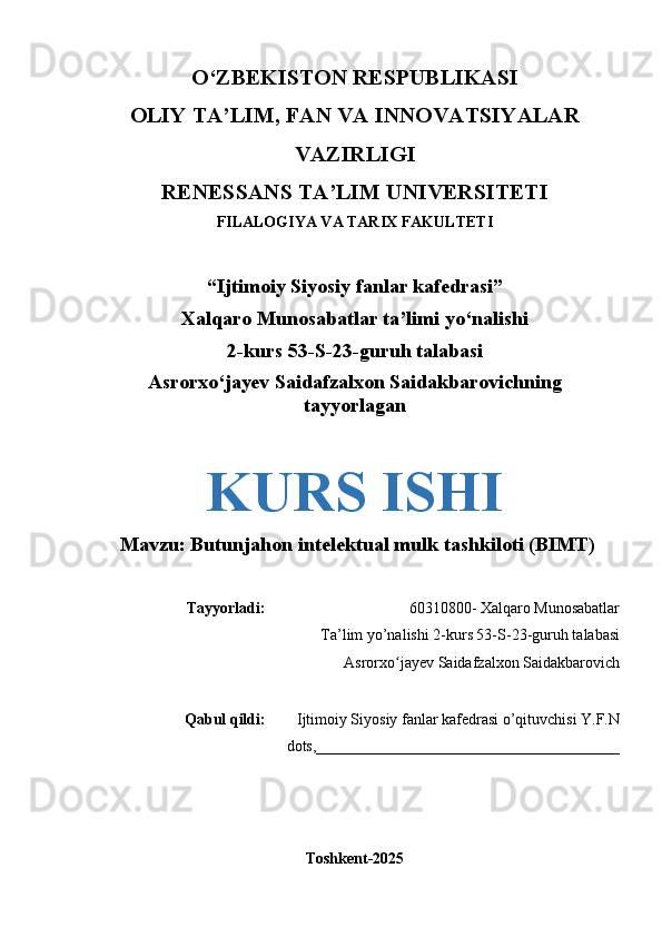 O‘Z BEKISTON RESPUBLIKASI 
OLIY TA’LIM, FAN VA INNOVATSIYALAR
VAZIRLIGI
RENESSANS TA’LIM UNIVERSITETI
FILALOGIYA VA TARIX FAKULTETI
“Ijtimoiy Siyosiy fanlar kafedrasi”
Xalqaro Munosabatlar ta’limi yo‘nalishi
2-kurs 53-S-23-guruh talabasi
Asrorxo‘jayev Saidafzalxon Saidakbarovichning
tayyorlagan
KURS ISHI
  Mavzu: Butunjahon intelektual mulk tashkiloti (BIMT)
Tayyorladi: 60310800- Xalqaro Munosabatlar
Ta’lim yo’nalishi 2-kurs 53-S-23-guruh talabasi
Asrorxo jayev Saidafzalxon Saidakbarovichʻ
Qabul qildi: Ijtimoiy Siyosiy fanlar kafedrasi o’qituvchisi Y.F.N
dots,_______________________________________
Toshkent-2025 