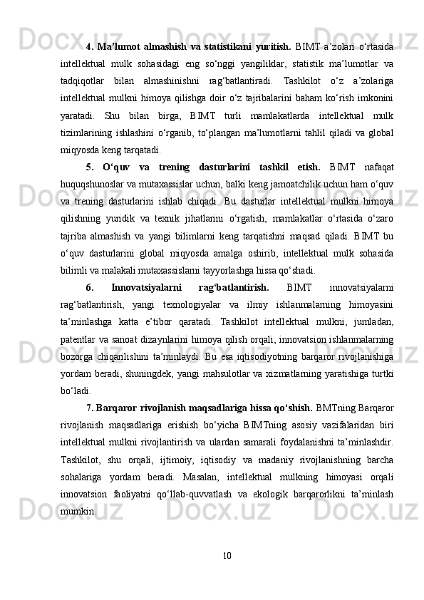 4.   Ma’lumot   almashish   va   statistikani   yuritish.   BIMT   a’zolari   o‘rtasida
intellektual   mulk   sohasidagi   eng   so‘nggi   yangiliklar,   statistik   ma’lumotlar   va
tadqiqotlar   bilan   almashinishni   rag‘batlantiradi.   Tashkilot   o‘z   a’zolariga
intellektual   mulkni   himoya   qilishga   doir   o‘z  tajribalarini   baham   ko‘rish   imkonini
yaratadi.   Shu   bilan   birga,   BIMT   turli   mamlakatlarda   intellektual   mulk
tizimlarining   ishlashini   o‘rganib,   to‘plangan   ma’lumotlarni   tahlil   qiladi   va   global
miqyosda keng tarqatadi.
5.   O‘quv   va   trening   dasturlarini   tashkil   etish.   BIMT   nafaqat
huquqshunoslar va mutaxassislar uchun, balki keng jamoatchilik uchun ham o‘quv
va   trening   dasturlarini   ishlab   chiqadi.   Bu   dasturlar   intellektual   mulkni   himoya
qilishning   yuridik   va   texnik   jihatlarini   o‘rgatish,   mamlakatlar   o‘rtasida   o‘zaro
tajriba   almashish   va   yangi   bilimlarni   keng   tarqatishni   maqsad   qiladi.   BIMT   bu
o‘quv   dasturlarini   global   miqyosda   amalga   oshirib,   intellektual   mulk   sohasida
bilimli va malakali mutaxassislarni tayyorlashga hissa qo‘shadi.
6.   Innovatsiyalarni   rag‘batlantirish.   BIMT   innovatsiyalarni
rag‘batlantirish,   yangi   texnologiyalar   va   ilmiy   ishlanmalarning   himoyasini
ta’minlashga   katta   e’tibor   qaratadi.   Tashkilot   intellektual   mulkni,   jumladan,
patentlar va sanoat  dizaynlarini himoya qilish orqali, innovatsion ishlanmalarning
bozorga   chiqarilishini   ta’minlaydi.   Bu   esa   iqtisodiyotning   barqaror   rivojlanishiga
yordam  beradi, shuningdek, yangi mahsulotlar  va xizmatlarning yaratishiga turtki
bo‘ladi.
7. Barqaror rivojlanish maqsadlariga hissa qo‘shish.   BMTning Barqaror
rivojlanish   maqsadlariga   erishish   bo‘yicha   BIMTning   asosiy   vazifalaridan   biri
intellektual   mulkni   rivojlantirish   va   ulardan   samarali   foydalanishni   ta’minlashdir.
Tashkilot,   shu   orqali,   ijtimoiy,   iqtisodiy   va   madaniy   rivojlanishning   barcha
sohalariga   yordam   beradi.   Masalan,   intellektual   mulkning   himoyasi   orqali
innovatsion   faoliyatni   qo‘llab-quvvatlash   va   ekologik   barqarorlikni   ta’minlash
mumkin.
10 