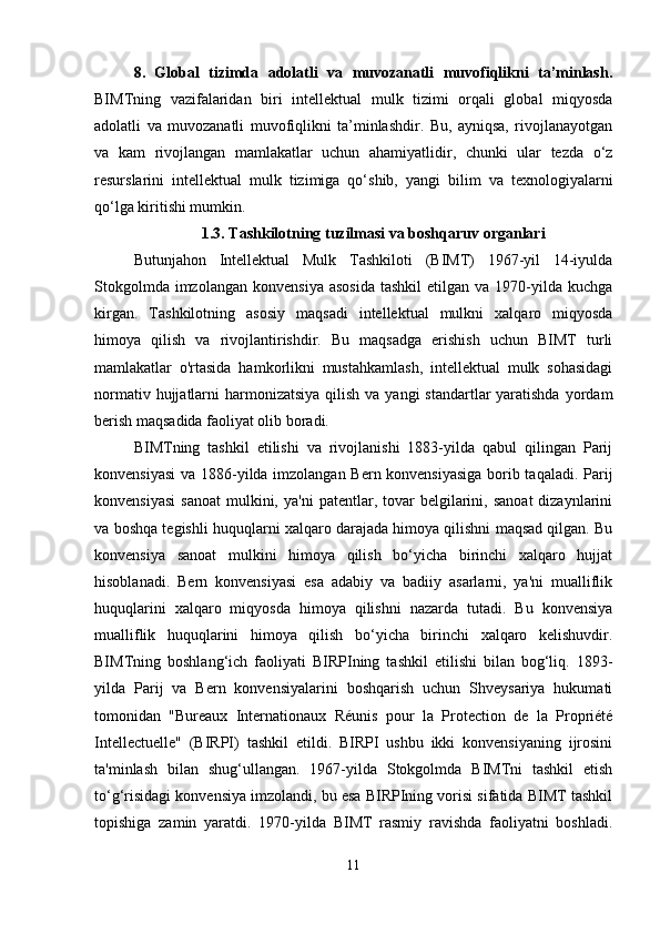 8.   Global   tizimda   adolatli   va   muvozanatli   muvofiqlikni   ta’minlash.
BIMTning   vazifalaridan   biri   intellektual   mulk   tizimi   orqali   global   miqyosda
adolatli   va   muvozanatli   muvofiqlikni   ta’minlashdir.   Bu,   ayniqsa,   rivojlanayotgan
va   kam   rivojlangan   mamlakatlar   uchun   ahamiyatlidir,   chunki   ular   tezda   o‘z
resurslarini   intellektual   mulk   tizimiga   qo‘shib,   yangi   bilim   va   texnologiyalarni
qo‘lga kiritishi mumkin.
1.3. Tashkilotning tuzilmasi va boshqaruv organlari
Butunjahon   Intellektual   Mulk   Tashkiloti   (BIMT)   1967-yil   14-iyulda
Stokgolmda   imzolangan   konvensiya   asosida   tashkil  etilgan  va  1970-yilda  kuchga
kirgan.   Tashkilotning   asosiy   maqsadi   intellektual   mulkni   xalqaro   miqyosda
himoya   qilish   va   rivojlantirishdir.   Bu   maqsadga   erishish   uchun   BIMT   turli
mamlakatlar   o'rtasida   hamkorlikni   mustahkamlash,   intellektual   mulk   sohasidagi
normativ hujjatlarni  harmonizatsiya  qilish va  yangi  standartlar  yaratishda  yordam
berish maqsadida faoliyat olib boradi.
BIMTning   tashkil   etilishi   va   rivojlanishi   1883-yilda   qabul   qilingan   Parij
konvensiyasi  va 1886-yilda imzolangan Bern konvensiyasiga borib taqaladi. Parij
konvensiyasi   sanoat   mulkini,  ya'ni   patentlar,  tovar  belgilarini,  sanoat  dizaynlarini
va boshqa tegishli huquqlarni xalqaro darajada himoya qilishni maqsad qilgan. Bu
konvensiya   sanoat   mulkini   himoya   qilish   bo‘yicha   birinchi   xalqaro   hujjat
hisoblanadi.   Bern   konvensiyasi   esa   adabiy   va   badiiy   asarlarni,   ya'ni   mualliflik
huquqlarini   xalqaro   miqyosda   himoya   qilishni   nazarda   tutadi.   Bu   konvensiya
mualliflik   huquqlarini   himoya   qilish   bo‘yicha   birinchi   xalqaro   kelishuvdir.
BIMTning   boshlang‘ich   faoliyati   BIRPIning   tashkil   etilishi   bilan   bog‘liq.   1893-
yilda   Parij   va   Bern   konvensiyalarini   boshqarish   uchun   Shveysariya   hukumati
tomonidan   "Bureaux   Internationaux   Réunis   pour   la   Protection   de   la   Propriété
Intellectuelle"   (BIRPI)   tashkil   etildi.   BIRPI   ushbu   ikki   konvensiyaning   ijrosini
ta'minlash   bilan   shug‘ullangan.   1967-yilda   Stokgolmda   BIMTni   tashkil   etish
to‘g‘risidagi konvensiya imzolandi, bu esa BIRPIning vorisi sifatida BIMT tashkil
topishiga   zamin   yaratdi.   1970-yilda   BIMT   rasmiy   ravishda   faoliyatni   boshladi.
11 