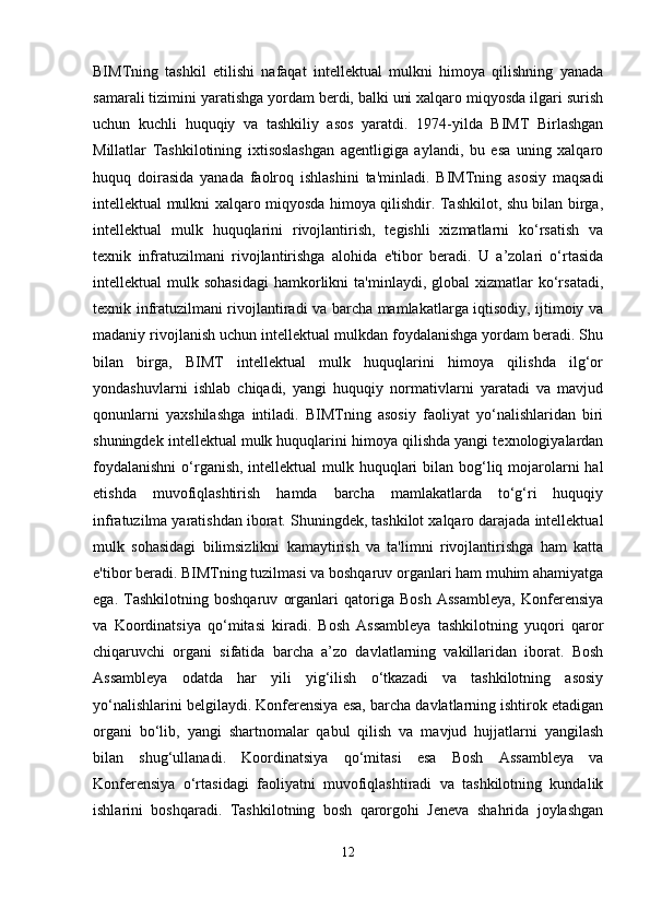 BIMTning   tashkil   etilishi   nafaqat   intellektual   mulkni   himoya   qilishning   yanada
samarali tizimini yaratishga yordam berdi, balki uni xalqaro miqyosda ilgari surish
uchun   kuchli   huquqiy   va   tashkiliy   asos   yaratdi.   1974-yilda   BIMT   Birlashgan
Millatlar   Tashkilotining   ixtisoslashgan   agentligiga   aylandi,   bu   esa   uning   xalqaro
huquq   doirasida   yanada   faolroq   ishlashini   ta'minladi.   BIMTning   asosiy   maqsadi
intellektual mulkni xalqaro miqyosda himoya qilishdir. Tashkilot, shu bilan birga,
intellektual   mulk   huquqlarini   rivojlantirish,   tegishli   xizmatlarni   ko‘rsatish   va
texnik   infratuzilmani   rivojlantirishga   alohida   e'tibor   beradi.   U   a’zolari   o‘rtasida
intellektual   mulk  sohasidagi   hamkorlikni  ta'minlaydi,  global  xizmatlar  ko‘rsatadi,
texnik infratuzilmani rivojlantiradi va barcha mamlakatlarga iqtisodiy, ijtimoiy va
madaniy rivojlanish uchun intellektual mulkdan foydalanishga yordam beradi. Shu
bilan   birga,   BIMT   intellektual   mulk   huquqlarini   himoya   qilishda   ilg‘or
yondashuvlarni   ishlab   chiqadi,   yangi   huquqiy   normativlarni   yaratadi   va   mavjud
qonunlarni   yaxshilashga   intiladi.   BIMTning   asosiy   faoliyat   yo‘nalishlaridan   biri
shuningdek intellektual mulk huquqlarini himoya qilishda yangi texnologiyalardan
foydalanishni  o‘rganish, intellektual mulk huquqlari  bilan bog‘liq mojarolarni  hal
etishda   muvofiqlashtirish   hamda   barcha   mamlakatlarda   to‘g‘ri   huquqiy
infratuzilma yaratishdan iborat. Shuningdek, tashkilot xalqaro darajada intellektual
mulk   sohasidagi   bilimsizlikni   kamaytirish   va   ta'limni   rivojlantirishga   ham   katta
e'tibor beradi. BIMTning tuzilmasi va boshqaruv organlari ham muhim ahamiyatga
ega.   Tashkilotning   boshqaruv   organlari   qatoriga   Bosh   Assambleya,   Konferensiya
va   Koordinatsiya   qo‘mitasi   kiradi.   Bosh   Assambleya   tashkilotning   yuqori   qaror
chiqaruvchi   organi   sifatida   barcha   a’zo   davlatlarning   vakillaridan   iborat.   Bosh
Assambleya   odatda   har   yili   yig‘ilish   o‘tkazadi   va   tashkilotning   asosiy
yo‘nalishlarini belgilaydi. Konferensiya esa, barcha davlatlarning ishtirok etadigan
organi   bo‘lib,   yangi   shartnomalar   qabul   qilish   va   mavjud   hujjatlarni   yangilash
bilan   shug‘ullanadi.   Koordinatsiya   qo‘mitasi   esa   Bosh   Assambleya   va
Konferensiya   o‘rtasidagi   faoliyatni   muvofiqlashtiradi   va   tashkilotning   kundalik
ishlarini   boshqaradi.   Tashkilotning   bosh   qarorgohi   Jeneva   shahrida   joylashgan
12 