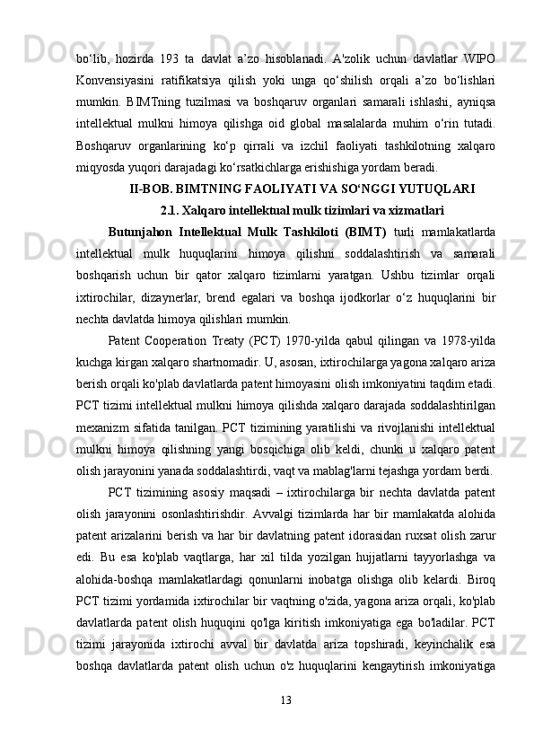 bo‘lib,   hozirda   193   ta   davlat   a’zo   hisoblanadi.   A'zolik   uchun   davlatlar   WIPO
Konvensiyasini   ratifikatsiya   qilish   yoki   unga   qo‘shilish   orqali   a’zo   bo‘lishlari
mumkin.   BIMTning   tuzilmasi   va   boshqaruv   organlari   samarali   ishlashi,   ayniqsa
intellektual   mulkni   himoya   qilishga   oid   global   masalalarda   muhim   o‘rin   tutadi.
Boshqaruv   organlarining   ko‘p   qirrali   va   izchil   faoliyati   tashkilotning   xalqaro
miqyosda yuqori darajadagi ko‘rsatkichlarga erishishiga yordam beradi.
II-BOB. BIMTNING FAOLIYATI VA SO‘NGGI YUTUQLARI
2.1.  Xalqaro intellektual mulk tizimlari va xizmatlari
Butunjahon   Intellektual   Mulk   Tashkiloti   (BIMT)   turli   mamlakatlarda
intellektual   mulk   huquqlarini   himoya   qilishni   soddalashtirish   va   samarali
boshqarish   uchun   bir   qator   xalqaro   tizimlarni   yaratgan.   Ushbu   tizimlar   orqali
ixtirochilar,   dizaynerlar,   brend   egalari   va   boshqa   ijodkorlar   o‘z   huquqlarini   bir
nechta davlatda himoya qilishlari mumkin.
Patent   Cooperation   Treaty   (PCT)   1970-yilda   qabul   qilingan   va   1978-yilda
kuchga kirgan xalqaro shartnomadir. U, asosan, ixtirochilarga yagona xalqaro ariza
berish orqali ko'plab davlatlarda patent himoyasini olish imkoniyatini taqdim etadi.
PCT tizimi intellektual mulkni himoya qilishda xalqaro darajada soddalashtirilgan
mexanizm   sifatida  tanilgan.   PCT   tizimining  yaratilishi   va  rivojlanishi   intellektual
mulkni   himoya   qilishning   yangi   bosqichiga   olib   keldi,   chunki   u   xalqaro   patent
olish jarayonini yanada soddalashtirdi, vaqt va mablag'larni tejashga yordam berdi.
PCT   tizimining   asosiy   maqsadi   –   ixtirochilarga   bir   nechta   davlatda   patent
olish   jarayonini   osonlashtirishdir.   Avvalgi   tizimlarda   har   bir   mamlakatda   alohida
patent  arizalarini  berish  va har  bir  davlatning patent  idorasidan  ruxsat  olish zarur
edi.   Bu   esa   ko'plab   vaqtlarga,   har   xil   tilda   yozilgan   hujjatlarni   tayyorlashga   va
alohida-boshqa   mamlakatlardagi   qonunlarni   inobatga   olishga   olib   kelardi.   Biroq
PCT tizimi yordamida ixtirochilar bir vaqtning o'zida, yagona ariza orqali, ko'plab
davlatlarda   patent   olish   huquqini   qo'lga   kiritish   imkoniyatiga   ega   bo'ladilar.   PCT
tizimi   jarayonida   ixtirochi   avval   bir   davlatda   ariza   topshiradi,   keyinchalik   esa
boshqa   davlatlarda   patent   olish   uchun   o'z   huquqlarini   kengaytirish   imkoniyatiga
13 