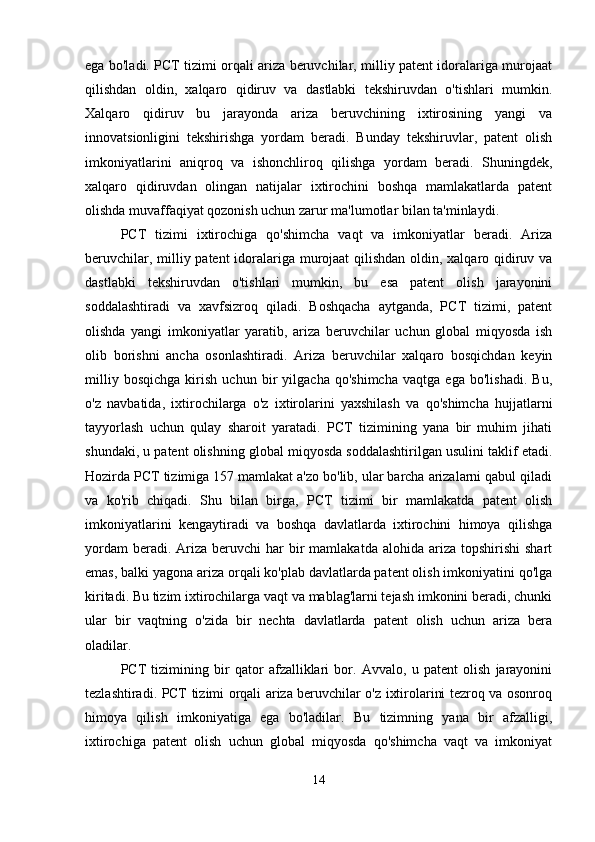 ega bo'ladi. PCT tizimi orqali ariza beruvchilar, milliy patent idoralariga murojaat
qilishdan   oldin,   xalqaro   qidiruv   va   dastlabki   tekshiruvdan   o'tishlari   mumkin.
Xalqaro   qidiruv   bu   jarayonda   ariza   beruvchining   ixtirosining   yangi   va
innovatsionligini   tekshirishga   yordam   beradi.   Bunday   tekshiruvlar,   patent   olish
imkoniyatlarini   aniqroq   va   ishonchliroq   qilishga   yordam   beradi.   Shuningdek,
xalqaro   qidiruvdan   olingan   natijalar   ixtirochini   boshqa   mamlakatlarda   patent
olishda muvaffaqiyat qozonish uchun zarur ma'lumotlar bilan ta'minlaydi.
PCT   tizimi   ixtirochiga   qo'shimcha   vaqt   va   imkoniyatlar   beradi.   Ariza
beruvchilar, milliy patent  idoralariga murojaat  qilishdan oldin, xalqaro qidiruv va
dastlabki   tekshiruvdan   o'tishlari   mumkin,   bu   esa   patent   olish   jarayonini
soddalashtiradi   va   xavfsizroq   qiladi.   Boshqacha   aytganda,   PCT   tizimi,   patent
olishda   yangi   imkoniyatlar   yaratib,   ariza   beruvchilar   uchun   global   miqyosda   ish
olib   borishni   ancha   osonlashtiradi.   Ariza   beruvchilar   xalqaro   bosqichdan   keyin
milliy   bosqichga   kirish   uchun   bir   yilgacha   qo'shimcha   vaqtga   ega   bo'lishadi.   Bu,
o'z   navbatida,   ixtirochilarga   o'z   ixtirolarini   yaxshilash   va   qo'shimcha   hujjatlarni
tayyorlash   uchun   qulay   sharoit   yaratadi.   PCT   tizimining   yana   bir   muhim   jihati
shundaki, u patent olishning global miqyosda soddalashtirilgan usulini taklif etadi.
Hozirda PCT tizimiga 157 mamlakat a'zo bo'lib, ular barcha arizalarni qabul qiladi
va   ko'rib   chiqadi.   Shu   bilan   birga,   PCT   tizimi   bir   mamlakatda   patent   olish
imkoniyatlarini   kengaytiradi   va   boshqa   davlatlarda   ixtirochini   himoya   qilishga
yordam   beradi. Ariza  beruvchi  har  bir  mamlakatda  alohida  ariza  topshirishi  shart
emas, balki yagona ariza orqali ko'plab davlatlarda patent olish imkoniyatini qo'lga
kiritadi. Bu tizim ixtirochilarga vaqt va mablag'larni tejash imkonini beradi, chunki
ular   bir   vaqtning   o'zida   bir   nechta   davlatlarda   patent   olish   uchun   ariza   bera
oladilar.
PCT   tizimining   bir   qator   afzalliklari   bor.   Avvalo,   u   patent   olish   jarayonini
tezlashtiradi. PCT tizimi orqali ariza beruvchilar o'z ixtirolarini tezroq va osonroq
himoya   qilish   imkoniyatiga   ega   bo'ladilar.   Bu   tizimning   yana   bir   afzalligi,
ixtirochiga   patent   olish   uchun   global   miqyosda   qo'shimcha   vaqt   va   imkoniyat
14 