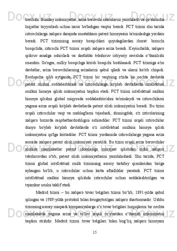 berilishi. Bunday imkoniyatlar, ariza beruvchi ixtirolarini yaxshilash va qo'shimcha
hujjatlar   tayyorlash   uchun   zarur   bo'ladigan   vaqtni   beradi.   PCT   tizimi   shu   tarzda
ixtirochilarga xalqaro darajada mustahkam patent himoyasini ta'minlashga yordam
beradi.   PCT   tizimining   asosiy   bosqichlari   quyidagilardan   iborat:   birinchi
bosqichda,   ixtirochi   PCT   tizimi   orqali   xalqaro   ariza   beradi.   Keyinchalik,   xalqaro
qidiruv   amalga   oshiriladi   va   dastlabki   tekshiruv   ixtiyoriy   ravishda   o‘tkazilishi
mumkin. So'ngra, milliy bosqichga   kirish  bosqichi  boshlanadi.  PCT   tizimiga  a'zo
davlatlar,   ariza   beruvchilarning   arizalarini   qabul   qiladi   va   ularni   ko'rib   chiqadi.
Boshqacha   qilib   aytganda,   PCT   tizimi   bir   vaqtning   o'zida   bir   nechta   davlatda
patent   olishni   soddalashtiradi   va   ixtirochilarga   ko'plab   davlatlarda   intellektual
mulkni   himoya   qilish   imkoniyatini   taqdim   etadi.   PCT   tizimi   intellektual   mulkni
himoya   qilishni   global   miqyosda   soddalashtirishni   ta'minlaydi   va   ixtirochilarni
yagona ariza orqali ko'plab davlatlarda patent  olish imkoniyatini  beradi. Bu tizim
orqali   ixtirochilar   vaqt   va   mablag'larni   tejashadi,   shuningdek,   o'z   ixtirolarining
xalqaro   bozorda   raqobatbardoshligini   oshiradilar.   PCT   tizimi   orqali   ixtirochilar
dunyo   bo'ylab   ko'plab   davlatlarda   o'z   intellektual   mulkini   himoya   qilish
imkoniyatini   qo'lga   kiritadilar.   PCT   tizimi   yordamida   ixtirochilarga   yagona   ariza
asosida xalqaro patent olish imkoniyati yaratildi. Bu tizim orqali ariza beruvchilar
alohida   mamlakatlar   patent   idoralariga   murojaat   qilishdan   oldin   xalqaro
tekshiruvdan   o'tib,   patent   olish   imkoniyatlarini   yaxshilashadi.   Shu   tarzda,   PCT
tizimi   global   intellektual   mulk   tizimining   asosiy   tarkibiy   qismlaridan   biriga
aylangan   bo'lib,   u   ixtirochilar   uchun   katta   afzalliklar   yaratadi.   PCT   tizimi
intellektual   mulkni   himoya   qilishda   ixtirochilar   uchun   soddalashtirilgan   va
tejamkor usulni taklif etadi.
Madrid   tizimi   –   bu   xalqaro   tovar   belgilari   tizimi   bo‘lib,   1891-yilda   qabul
qilingan va 1989-yilda protokol bilan kengaytirilgan xalqaro shartnomadir. Ushbu
tizimning asosiy maqsadi kompaniyalarga o‘z tovar belgilari huquqlarini bir nechta
mamlakatda   yagona   ariza   va   to‘lov   orqali   ro‘yxatdan   o‘tkazish   imkoniyatini
taqdim   etishdir.   Madrid   tizimi   tovar   belgilari   bilan   bog‘liq   xalqaro   himoyani
15 