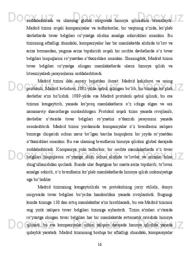 soddalashtiradi   va   ularning   global   miqyosda   himoya   qilinishini   ta'minlaydi.
Madrid   tizimi   orqali   kompaniyalar   va   tadbirkorlar,   bir   vaqtning   o‘zida,   ko‘plab
davlatlarda   tovar   belgilari   ro‘yxatga   olishni   amalga   oshirishlari   mumkin.   Bu
tizimning   afzalligi   shundaki,   kompaniyalar   har   bir   mamlakatda   alohida   to‘lov   va
ariza   bermasdan,   yagona   ariza   topshirish   orqali   bir   nechta   davlatlarda   o‘z   tovar
belgilari huquqlarini ro‘yxatdan o‘tkazishlari mumkin. Shuningdek, Madrid tizimi
tovar   belgilari   ro‘yxatga   olingan   mamlakatlarda   ularni   himoya   qilish   va
litsenziyalash jarayonlarini soddalashtiradi.
Madrid   tizimi   ikki   asosiy   hujjatdan   iborat:   Madrid   kelishuvi   va   uning
protokoli.   Madrid   kelishuvi   1891-yilda   qabul   qilingan   bo‘lib,   bu   tizimga   ko‘plab
davlatlar   a'zo   bo‘lishdi.   1989-yilda   esa   Madrid   protokoli   qabul   qilindi,   bu   esa
tizimni   kengaytirib,   yanada   ko‘proq   mamlakatlarni   o‘z   ichiga   olgan   va   uni
zamonaviy   sharoitlarga   moslashtirgan.   Protokol   orqali   tizim   yanada   rivojlanib,
davlatlar   o‘rtasida   tovar   belgilari   ro‘yxatini   o‘tkazish   jarayonini   yanada
osonlashtirdi.   Madrid   tizimi   yordamida   kompaniyalar   o‘z   brendlarini   xalqaro
bozorga   chiqarish   uchun   zarur   bo‘lgan   barcha   huquqlarni   bir   joyda   ro‘yxatdan
o‘tkazishlari mumkin. Bu esa ularning brendlarini himoya qilishni global darajada
soddalashtiradi.   Kompaniya   yoki   tadbirkor,   bir   nechta   mamlakatlarda   o‘z   tovar
belgilari   huquqlarini   ro‘yxatga   olish   uchun   alohida   to‘lovlar   va   arizalar   bilan
shug‘ullanishdan qochadi. Bunda ular faqatgina bir marta ariza topshirib, to‘lovni
amalga oshirib, o‘z brendlarini ko‘plab mamlakatlarda himoya qilish imkoniyatiga
ega bo‘ladilar.
Madrid   tizimining   kengaytirilishi   va   protokolning   joriy   etilishi,   dunyo
miqyosida   tovar   belgilari   bo‘yicha   hamkorlikni   yanada   rivojlantirdi.   Bugungi
kunda tizimga 130 dan ortiq mamlakatlar a'zo hisoblanadi, bu esa Madrid tizimini
eng   yirik   xalqaro   tovar   belgilari   tizimiga   aylantirdi.   Tizim   a'zolari   o‘rtasida
ro‘yxatga   olingan   tovar   belgilari   har   bir   mamlakatda   avtomatik   ravishda   himoya
qilinadi,   bu   esa   kompaniyalar   uchun   xalqaro   darajada   himoya   qilishda   yanada
qulaylik   yaratadi.   Madrid   tizimining   boshqa   bir   afzalligi   shundaki,   kompaniyalar
16 