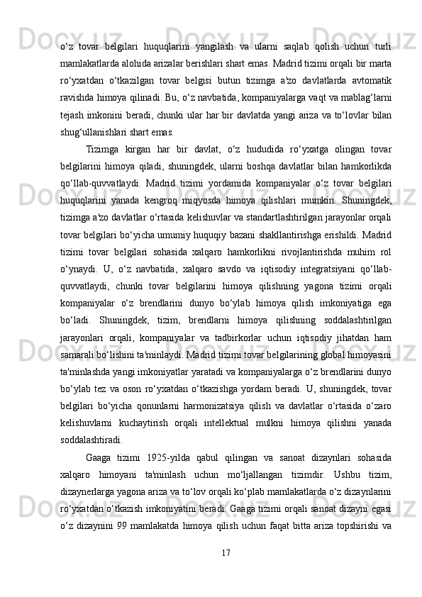 o‘z   tovar   belgilari   huquqlarini   yangilash   va   ularni   saqlab   qolish   uchun   turli
mamlakatlarda alohida arizalar berishlari shart emas. Madrid tizimi orqali bir marta
ro‘yxatdan   o‘tkazilgan   tovar   belgisi   butun   tizimga   a'zo   davlatlarda   avtomatik
ravishda himoya qilinadi. Bu, o‘z navbatida, kompaniyalarga vaqt va mablag‘larni
tejash imkonini  beradi, chunki  ular har  bir davlatda yangi  ariza va to‘lovlar bilan
shug‘ullanishlari shart emas.
Tizimga   kirgan   har   bir   davlat,   o‘z   hududida   ro‘yxatga   olingan   tovar
belgilarini   himoya   qiladi,   shuningdek,   ularni   boshqa   davlatlar   bilan   hamkorlikda
qo‘llab-quvvatlaydi.   Madrid   tizimi   yordamida   kompaniyalar   o‘z   tovar   belgilari
huquqlarini   yanada   kengroq   miqyosda   himoya   qilishlari   mumkin.   Shuningdek,
tizimga a'zo davlatlar o‘rtasida kelishuvlar va standartlashtirilgan jarayonlar orqali
tovar belgilari bo‘yicha umumiy huquqiy bazani shakllantirishga erishildi. Madrid
tizimi   tovar   belgilari   sohasida   xalqaro   hamkorlikni   rivojlantirishda   muhim   rol
o‘ynaydi.   U,   o‘z   navbatida,   xalqaro   savdo   va   iqtisodiy   integratsiyani   qo‘llab-
quvvatlaydi,   chunki   tovar   belgilarini   himoya   qilishning   yagona   tizimi   orqali
kompaniyalar   o‘z   brendlarini   dunyo   bo‘ylab   himoya   qilish   imkoniyatiga   ega
bo‘ladi.   Shuningdek,   tizim,   brendlarni   himoya   qilishning   soddalashtirilgan
jarayonlari   orqali,   kompaniyalar   va   tadbirkorlar   uchun   iqtisodiy   jihatdan   ham
samarali bo‘lishini ta'minlaydi. Madrid tizimi tovar belgilarining global himoyasini
ta'minlashda yangi imkoniyatlar yaratadi va kompaniyalarga o‘z brendlarini dunyo
bo‘ylab   tez   va   oson   ro‘yxatdan   o‘tkazishga   yordam   beradi.   U,   shuningdek,   tovar
belgilari   bo‘yicha   qonunlarni   harmonizatsiya   qilish   va   davlatlar   o‘rtasida   o‘zaro
kelishuvlarni   kuchaytirish   orqali   intellektual   mulkni   himoya   qilishni   yanada
soddalashtiradi.
Gaaga   tizimi   1925-yilda   qabul   qilingan   va   sanoat   dizaynlari   sohasida
xalqaro   himoyani   ta'minlash   uchun   mo‘ljallangan   tizimdir.   Ushbu   tizim,
dizaynerlarga yagona ariza va to‘lov orqali ko‘plab mamlakatlarda o‘z dizaynlarini
ro‘yxatdan o‘tkazish imkoniyatini beradi. Gaaga tizimi orqali sanoat dizayni egasi
o‘z   dizaynini   99  mamlakatda   himoya  qilish   uchun   faqat   bitta   ariza   topshirishi   va
17 