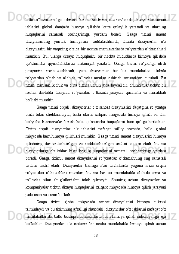 bitta   to‘lovni   amalga   oshirishi   kerak.   Bu   tizim,   o‘z   navbatida,   dizaynerlar   uchun
ishlarini   global   darajada   himoya   qilishda   katta   qulaylik   yaratadi   va   ularning
huquqlarini   samarali   boshqarishga   yordam   beradi.   Gaaga   tizimi   sanoat
dizaynlarining   yuridik   himoyasini   soddalashtiradi,   chunki   dizaynerlar   o‘z
dizaynlarini bir vaqtning o‘zida bir nechta mamlakatlarda ro‘yxatdan o‘tkazishlari
mumkin.   Bu,   ularga   dizayn   huquqlarini   bir   nechta   hududlarda   himoya   qilishda
qo‘shimcha   qiyinchiliklarsiz   imkoniyat   yaratadi.   Gaaga   tizimi   ro‘yxatga   olish
jarayonini   markazlashtiradi,   ya'ni   dizaynerlar   har   bir   mamlakatda   alohida
ro‘yxatdan   o‘tish   va   alohida   to‘lovlar   amalga   oshirish   zaruratidan   qutuladi.   Bu
tizim, xususan, kichik va o‘rta biznes uchun juda foydalidir, chunki ular uchun bir
nechta   davlatda   dizaynni   ro‘yxatdan   o‘tkazish   jarayoni   qimmatli   va   murakkab
bo‘lishi mumkin.
Gaaga tizimi  orqali, dizaynerlar  o‘z sanoat  dizaynlarini faqatgina ro‘yxatga
olish   bilan   cheklanmaydi,   balki   ularni   xalqaro   miqyosda   himoya   qilish   va   ular
bo‘yicha   litsenziyalar   berish   kabi   qo‘shimcha   huquqlarni   ham   qo‘lga   kiritadilar.
Tizim   orqali   dizaynerlar   o‘z   ishlarini   nafaqat   milliy   bozorda,   balki   global
miqyosda ham himoya qilishlari mumkin. Gaaga tizimi sanoat dizaynlarini himoya
qilishning   standartlashtirilgan   va   soddalashtirilgan   usulini   taqdim   etadi,   bu   esa
dizaynerlarga   o‘z   ishlari   bilan   bog‘liq   huquqlarini   samarali   boshqarishga   yordam
beradi.   Gaaga   tizimi,   sanoat   dizaynlarini   ro‘yxatdan   o‘tkazishning   eng   samarali
usulini   taklif   etadi.   Dizaynerlar   tizimga   a'zo   davlatlarda   yagona   ariza   orqali
ro‘yxatdan   o‘tkazishlari   mumkin,   bu   esa   har   bir   mamlakatda   alohida   ariza   va
to‘lovlar   bilan   shug‘ullanishni   talab   qilmaydi.   Shuning   uchun   dizaynerlar   va
kompaniyalar  uchun dizayn huquqlarini  xalqaro miqyosda  himoya qilish jarayoni
juda oson va arzon bo‘ladi.
Gaaga   tizimi   global   miqyosda   sanoat   dizaynlarini   himoya   qilishni
ta'minlaydi va bu tizimning afzalligi shundaki, dizaynerlar o‘z ishlarini nafaqat o‘z
mamlakatlarida, balki boshqa mamlakatlarda ham himoya qilish imkoniyatiga ega
bo‘ladilar.   Dizaynerlar   o‘z   ishlarini   bir   necha   mamlakatda   himoya   qilish   uchun
18 
