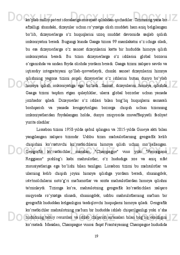 ko‘plab milliy patent idoralariga murojaat qilishdan qochadilar. Tizimning yana bir
afzalligi shundaki, dizaynlar uchun ro‘yxatga olish muddati ham aniq belgilangan
bo‘lib,   dizaynerlarga   o‘z   huquqlarini   uzoq   muddat   davomida   saqlab   qolish
imkoniyatini beradi. Bugungi kunda Gaaga tizimi 99 mamlakatni o‘z ichiga oladi,
bu   esa   dizaynerlarga   o‘z   sanoat   dizaynlarini   katta   bir   hududda   himoya   qilish
imkoniyatini   beradi.   Bu   tizim   dizaynerlarga   o‘z   ishlarini   global   bozorni
o‘rganishda va undan foyda olishda yordam beradi. Gaaga tizimi xalqaro savdo va
iqtisodiy   integratsiyani   qo‘llab-quvvatlaydi,   chunki   sanoat   dizaynlarini   himoya
qilishning   yagona   tizimi   orqali   dizaynerlar   o‘z   ishlarini   butun   dunyo   bo‘ylab
himoya   qilish   imkoniyatiga   ega   bo‘ladi.   Sanoat   dizaynlarini   himoya   qilishda
Gaaga   tizimi   taqdim   etgan   qulayliklar,   ularni   global   bozorlar   uchun   yanada
jozibador   qiladi.   Dizaynerlar   o‘z   ishlari   bilan   bog‘liq   huquqlarni   samarali
boshqarish   va   yanada   kengaytirilgan   bozorga   chiqish   uchun   tizimning
imkoniyatlaridan   foydalangan   holda,   dunyo   miqyosida   muvaffaqiyatli   faoliyat
yurita oladilar.
Lissabon   tizimi   1958-yilda   qabul   qilingan   va   2015-yilda   Gineya   akti   bilan
yangilangan   xalqaro   tizimdir.   Ushbu   tizim   mahsulotlarning   geografik   kelib
chiqishini   ko‘rsatuvchi   ko‘rsatkichlarni   himoya   qilish   uchun   mo‘ljallangan.
Geografik   ko‘rsatkichlar,   masalan,   "Champagne"   vino   yoki   "Parmigiano
Reggiano"   pishlog‘i   kabi   mahsulotlar,   o‘z   hududiga   xos   va   aniq   sifat
xususiyatlariga   ega   bo‘lishi   bilan   tanilgan.   Lissabon   tizimi   bu   mahsulotlar   va
ularning   kelib   chiqish   joyini   himoya   qilishga   yordam   beradi,   shuningdek,
iste'molchilarni   noto‘g‘ri   ma'lumotlar   va   soxta   mahsulotlardan   himoya   qilishni
ta'minlaydi.   Tizimga   ko‘ra,   mahsulotning   geografik   ko‘rsatkichlari   xalqaro
miqyosda   ro‘yxatga   olinadi,   shuningdek,   ushbu   mahsulotlarning   ma'lum   bir
geografik hududdan kelganligini tasdiqlovchi huquqlarni himoya qiladi. Geografik
ko‘rsatkichlar mahsulotning ma'lum bir hududda ishlab chiqarilganligi yoki o‘sha
hududning   tabiiy   resurslari   va   ishlab   chiqarish   an'analari   bilan   bog‘liq   ekanligini
ko‘rsatadi. Masalan, Champagne vinosi faqat Frantsiyaning Champagne hududida
19 