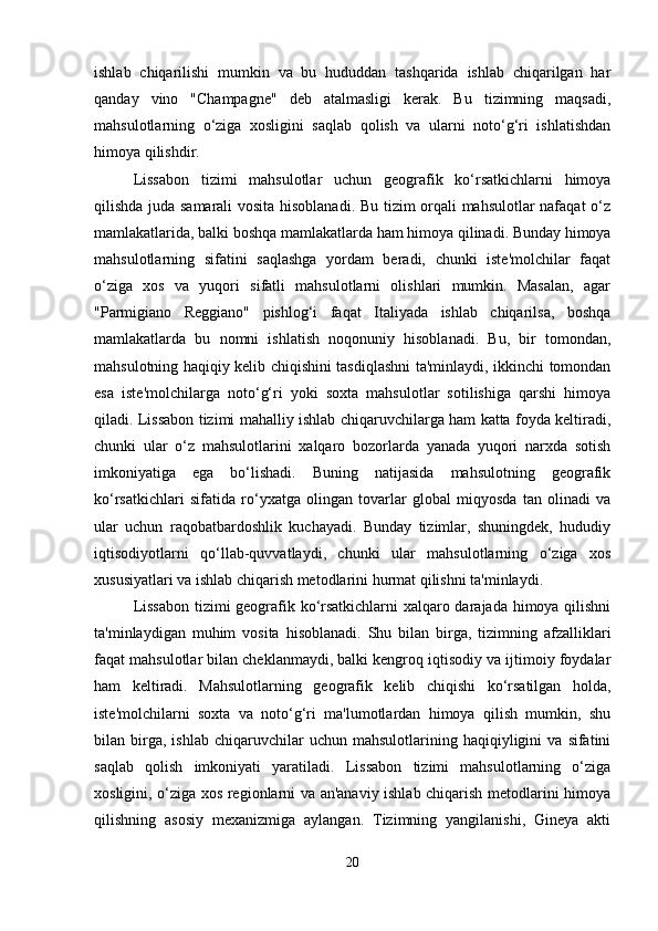 ishlab   chiqarilishi   mumkin   va   bu   hududdan   tashqarida   ishlab   chiqarilgan   har
qanday   vino   "Champagne"   deb   atalmasligi   kerak.   Bu   tizimning   maqsadi,
mahsulotlarning   o‘ziga   xosligini   saqlab   qolish   va   ularni   noto‘g‘ri   ishlatishdan
himoya qilishdir.
Lissabon   tizimi   mahsulotlar   uchun   geografik   ko‘rsatkichlarni   himoya
qilishda juda samarali  vosita hisoblanadi. Bu tizim orqali mahsulotlar nafaqat  o‘z
mamlakatlarida, balki boshqa mamlakatlarda ham himoya qilinadi. Bunday himoya
mahsulotlarning   sifatini   saqlashga   yordam   beradi,   chunki   iste'molchilar   faqat
o‘ziga   xos   va   yuqori   sifatli   mahsulotlarni   olishlari   mumkin.   Masalan,   agar
"Parmigiano   Reggiano"   pishlog‘i   faqat   Italiyada   ishlab   chiqarilsa,   boshqa
mamlakatlarda   bu   nomni   ishlatish   noqonuniy   hisoblanadi.   Bu,   bir   tomondan,
mahsulotning haqiqiy kelib chiqishini tasdiqlashni ta'minlaydi, ikkinchi tomondan
esa   iste'molchilarga   noto‘g‘ri   yoki   soxta   mahsulotlar   sotilishiga   qarshi   himoya
qiladi. Lissabon tizimi mahalliy ishlab chiqaruvchilarga ham katta foyda keltiradi,
chunki   ular   o‘z   mahsulotlarini   xalqaro   bozorlarda   yanada   yuqori   narxda   sotish
imkoniyatiga   ega   bo‘lishadi.   Buning   natijasida   mahsulotning   geografik
ko‘rsatkichlari   sifatida   ro‘yxatga   olingan   tovarlar   global   miqyosda   tan   olinadi   va
ular   uchun   raqobatbardoshlik   kuchayadi.   Bunday   tizimlar,   shuningdek,   hududiy
iqtisodiyotlarni   qo‘llab-quvvatlaydi,   chunki   ular   mahsulotlarning   o‘ziga   xos
xususiyatlari va ishlab chiqarish metodlarini hurmat qilishni ta'minlaydi.
Lissabon tizimi geografik ko‘rsatkichlarni xalqaro darajada himoya qilishni
ta'minlaydigan   muhim   vosita   hisoblanadi.   Shu   bilan   birga,   tizimning   afzalliklari
faqat mahsulotlar bilan cheklanmaydi, balki kengroq iqtisodiy va ijtimoiy foydalar
ham   keltiradi.   Mahsulotlarning   geografik   kelib   chiqishi   ko‘rsatilgan   holda,
iste'molchilarni   soxta   va   noto‘g‘ri   ma'lumotlardan   himoya   qilish   mumkin,   shu
bilan  birga,  ishlab   chiqaruvchilar   uchun  mahsulotlarining   haqiqiyligini   va  sifatini
saqlab   qolish   imkoniyati   yaratiladi.   Lissabon   tizimi   mahsulotlarning   o‘ziga
xosligini, o‘ziga xos regionlarni va an'anaviy ishlab chiqarish metodlarini himoya
qilishning   asosiy   mexanizmiga   aylangan.   Tizimning   yangilanishi,   Gineya   akti
20 