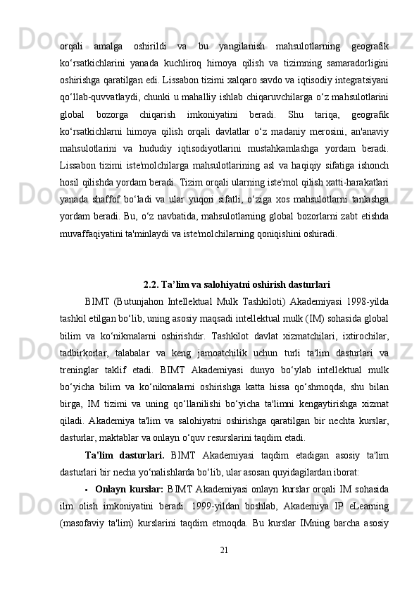 orqali   amalga   oshirildi   va   bu   yangilanish   mahsulotlarning   geografik
ko‘rsatkichlarini   yanada   kuchliroq   himoya   qilish   va   tizimning   samaradorligini
oshirishga qaratilgan edi. Lissabon tizimi xalqaro savdo va iqtisodiy integratsiyani
qo‘llab-quvvatlaydi, chunki u mahalliy ishlab chiqaruvchilarga o‘z mahsulotlarini
global   bozorga   chiqarish   imkoniyatini   beradi.   Shu   tariqa,   geografik
ko‘rsatkichlarni   himoya   qilish   orqali   davlatlar   o‘z   madaniy   merosini,   an'anaviy
mahsulotlarini   va   hududiy   iqtisodiyotlarini   mustahkamlashga   yordam   beradi.
Lissabon   tizimi   iste'molchilarga   mahsulotlarining   asl   va   haqiqiy   sifatiga   ishonch
hosil qilishda yordam beradi. Tizim orqali ularning iste'mol qilish xatti-harakatlari
yanada   shaffof   bo‘ladi   va   ular   yuqori   sifatli,   o‘ziga   xos   mahsulotlarni   tanlashga
yordam  beradi. Bu,  o‘z navbatida,  mahsulotlarning global  bozorlarni  zabt  etishda
muvaffaqiyatini ta'minlaydi va iste'molchilarning qoniqishini oshiradi.
2.2.  Ta ’ lim va salohiyatni oshirish dasturlari
BIMT   (Butunjahon   Intellektual   Mulk   Tashkiloti)   Akademiyasi   1998-yilda
tashkil etilgan bo‘lib, uning asosiy maqsadi intellektual mulk (IM) sohasida global
bilim   va   ko‘nikmalarni   oshirishdir.   Tashkilot   davlat   xizmatchilari,   ixtirochilar,
tadbirkorlar,   talabalar   va   keng   jamoatchilik   uchun   turli   ta'lim   dasturlari   va
treninglar   taklif   etadi.   BIMT   Akademiyasi   dunyo   bo‘ylab   intellektual   mulk
bo‘yicha   bilim   va   ko‘nikmalarni   oshirishga   katta   hissa   qo‘shmoqda,   shu   bilan
birga,   IM   tizimi   va   uning   qo‘llanilishi   bo‘yicha   ta'limni   kengaytirishga   xizmat
qiladi.   Akademiya   ta'lim   va   salohiyatni   oshirishga   qaratilgan   bir   nechta   kurslar,
dasturlar, maktablar va onlayn o‘quv resurslarini taqdim etadi.
Ta'lim   dasturlari.   BIMT   Akademiyasi   taqdim   etadigan   asosiy   ta'lim
dasturlari bir necha yo‘nalishlarda bo‘lib, ular asosan quyidagilardan iborat:
 Onlayn   kurslar:   BIMT   Akademiyasi   onlayn   kurslar   orqali   IM   sohasida
ilm   olish   imkoniyatini   beradi.   1999-yildan   boshlab,   Akademiya   IP   eLearning
(masofaviy   ta'lim)   kurslarini   taqdim   etmoqda.   Bu   kurslar   IMning   barcha   asosiy
21 