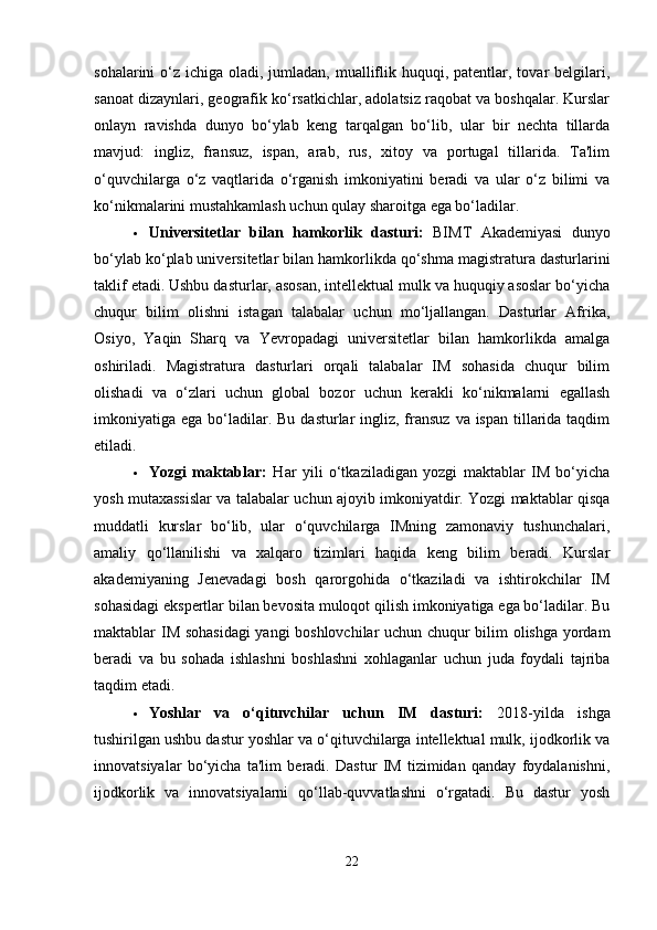 sohalarini  o‘z ichiga oladi, jumladan, mualliflik huquqi, patentlar, tovar  belgilari,
sanoat dizaynlari, geografik ko‘rsatkichlar, adolatsiz raqobat va boshqalar. Kurslar
onlayn   ravishda   dunyo   bo‘ylab   keng   tarqalgan   bo‘lib,   ular   bir   nechta   tillarda
mavjud:   ingliz,   fransuz,   ispan,   arab,   rus,   xitoy   va   portugal   tillarida.   Ta'lim
o‘quvchilarga   o‘z   vaqtlarida   o‘rganish   imkoniyatini   beradi   va   ular   o‘z   bilimi   va
ko‘nikmalarini mustahkamlash uchun qulay sharoitga ega bo‘ladilar.
 Universitetlar   bilan   hamkorlik   dasturi:   BIMT   Akademiyasi   dunyo
bo‘ylab ko‘plab universitetlar bilan hamkorlikda qo‘shma magistratura dasturlarini
taklif etadi. Ushbu dasturlar, asosan, intellektual mulk va huquqiy asoslar bo‘yicha
chuqur   bilim   olishni   istagan   talabalar   uchun   mo‘ljallangan.   Dasturlar   Afrika,
Osiyo,   Yaqin   Sharq   va   Yevropadagi   universitetlar   bilan   hamkorlikda   amalga
oshiriladi.   Magistratura   dasturlari   orqali   talabalar   IM   sohasida   chuqur   bilim
olishadi   va   o‘zlari   uchun   global   bozor   uchun   kerakli   ko‘nikmalarni   egallash
imkoniyatiga ega bo‘ladilar.   Bu dasturlar  ingliz, fransuz  va ispan  tillarida taqdim
etiladi.
 Yozgi   maktablar:   Har   yili   o‘tkaziladigan   yozgi   maktablar   IM   bo‘yicha
yosh mutaxassislar va talabalar uchun ajoyib imkoniyatdir. Yozgi maktablar qisqa
muddatli   kurslar   bo‘lib,   ular   o‘quvchilarga   IMning   zamonaviy   tushunchalari,
amaliy   qo‘llanilishi   va   xalqaro   tizimlari   haqida   keng   bilim   beradi.   Kurslar
akademiyaning   Jenevadagi   bosh   qarorgohida   o‘tkaziladi   va   ishtirokchilar   IM
sohasidagi ekspertlar bilan bevosita muloqot qilish imkoniyatiga ega bo‘ladilar. Bu
maktablar IM sohasidagi  yangi boshlovchilar uchun chuqur bilim olishga yordam
beradi   va   bu   sohada   ishlashni   boshlashni   xohlaganlar   uchun   juda   foydali   tajriba
taqdim etadi.
 Yoshlar   va   o‘qituvchilar   uchun   IM   dasturi:   2018-yilda   ishga
tushirilgan ushbu dastur yoshlar va o‘qituvchilarga intellektual mulk, ijodkorlik va
innovatsiyalar   bo‘yicha   ta'lim   beradi.   Dastur   IM   tizimidan   qanday   foydalanishni,
ijodkorlik   va   innovatsiyalarni   qo‘llab-quvvatlashni   o‘rgatadi.   Bu   dastur   yosh
22 