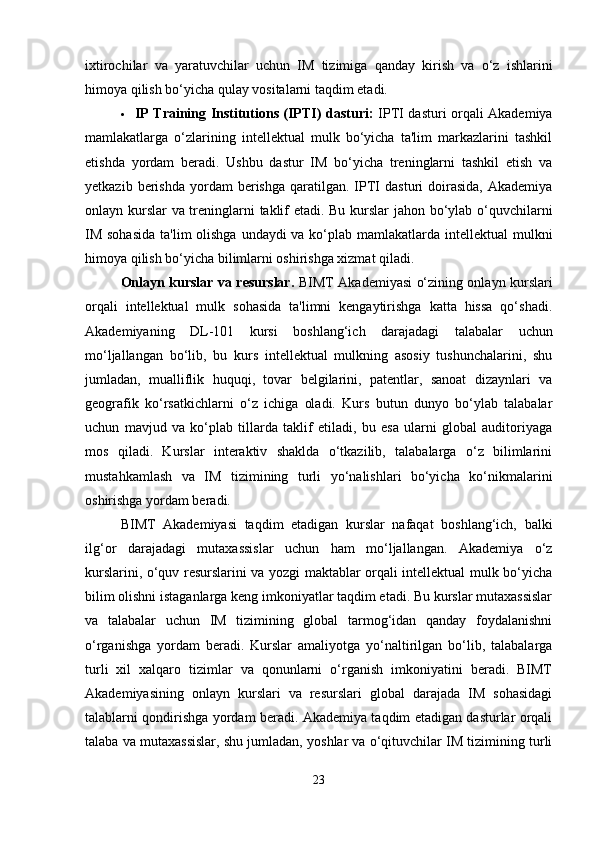 ixtirochilar   va   yaratuvchilar   uchun   IM   tizimiga   qanday   kirish   va   o‘z   ishlarini
himoya qilish bo‘yicha qulay vositalarni taqdim etadi.
 IP Training Institutions (IPTI) dasturi:   IPTI dasturi orqali Akademiya
mamlakatlarga   o‘zlarining   intellektual   mulk   bo‘yicha   ta'lim   markazlarini   tashkil
etishda   yordam   beradi.   Ushbu   dastur   IM   bo‘yicha   treninglarni   tashkil   etish   va
yetkazib  berishda  yordam  berishga  qaratilgan.  IPTI   dasturi   doirasida,  Akademiya
onlayn kurslar va treninglarni taklif etadi. Bu kurslar jahon bo‘ylab o‘quvchilarni
IM sohasida  ta'lim  olishga undaydi va ko‘plab mamlakatlarda intellektual  mulkni
himoya qilish bo‘yicha bilimlarni oshirishga xizmat qiladi.
Onlayn kurslar va resurslar.   BIMT Akademiyasi o‘zining onlayn kurslari
orqali   intellektual   mulk   sohasida   ta'limni   kengaytirishga   katta   hissa   qo‘shadi.
Akademiyaning   DL-101   kursi   boshlang‘ich   darajadagi   talabalar   uchun
mo‘ljallangan   bo‘lib,   bu   kurs   intellektual   mulkning   asosiy   tushunchalarini,   shu
jumladan,   mualliflik   huquqi,   tovar   belgilarini,   patentlar,   sanoat   dizaynlari   va
geografik   ko‘rsatkichlarni   o‘z   ichiga   oladi.   Kurs   butun   dunyo   bo‘ylab   talabalar
uchun   mavjud   va   ko‘plab   tillarda   taklif   etiladi,   bu   esa   ularni   global   auditoriyaga
mos   qiladi.   Kurslar   interaktiv   shaklda   o‘tkazilib,   talabalarga   o‘z   bilimlarini
mustahkamlash   va   IM   tizimining   turli   yo‘nalishlari   bo‘yicha   ko‘nikmalarini
oshirishga yordam beradi.
BIMT   Akademiyasi   taqdim   etadigan   kurslar   nafaqat   boshlang‘ich,   balki
ilg‘or   darajadagi   mutaxassislar   uchun   ham   mo‘ljallangan.   Akademiya   o‘z
kurslarini, o‘quv resurslarini va yozgi maktablar orqali intellektual mulk bo‘yicha
bilim olishni istaganlarga keng imkoniyatlar taqdim etadi. Bu kurslar mutaxassislar
va   talabalar   uchun   IM   tizimining   global   tarmog‘idan   qanday   foydalanishni
o‘rganishga   yordam   beradi.   Kurslar   amaliyotga   yo‘naltirilgan   bo‘lib,   talabalarga
turli   xil   xalqaro   tizimlar   va   qonunlarni   o‘rganish   imkoniyatini   beradi.   BIMT
Akademiyasining   onlayn   kurslari   va   resurslari   global   darajada   IM   sohasidagi
talablarni qondirishga yordam beradi. Akademiya taqdim etadigan dasturlar orqali
talaba va mutaxassislar, shu jumladan, yoshlar va o‘qituvchilar IM tizimining turli
23 
