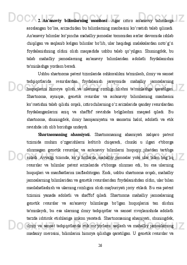 2. An'anaviy   bilimlarning   manbasi :   Agar   ixtiro   an'anaviy   bilimlarga
asoslangan bo‘lsa, arizachidan bu bilimlarning manbasini ko‘rsatish talab qilinadi.
An'anaviy bilimlar ko‘pincha mahalliy jamoalar tomonidan asrlar davomida ishlab
chiqilgan va saqlanib kelgan bilimlar bo‘lib, ular haqidagi malakalardan noto‘g‘ri
foydalanishning   oldini   olish   maqsadida   ushbu   talab   qo‘yilgan.   Shuningdek,   bu
talab   mahalliy   jamoalarning   an'anaviy   bilimlaridan   adolatli   foydalanishni
ta'minlashga yordam beradi.
Ushbu shartnoma patent tizimlarida oshkoralikni ta'minlash, ilmiy va sanoat
tadqiqotlarida   resurslardan   foydalanish   jarayonida   mahalliy   jamoalarning
huquqlarini   himoya   qilish   va   ularning   roziligi   olishni   ta'minlashga   qaratilgan.
Shartnoma,   ayniqsa,   genetik   resurslar   va   an'anaviy   bilimlarning   manbasini
ko‘rsatishni talab qilishi orqali, ixtirochilarning o‘z arizalarida qanday resurslardan
foydalanganlarini   aniq   va   shaffof   ravishda   belgilashni   maqsad   qiladi.   Bu
shartnoma,   shuningdek,   ilmiy   hamjamiyatni   va   sanoatni   halol,   adolatli   va   etik
ravishda ish olib borishga undaydi.
Shartnomaning   ahamiyati.   Shartnomaning   ahamiyati   xalqaro   patent
tizimida   muhim   o‘zgarishlarni   keltirib   chiqaradi,   chunki   u   ilgari   e'tiborga
olinmagan   genetik   resurslar   va   an'anaviy   bilimlarni   huquqiy   jihatdan   tartibga
soladi.   Avvalgi   tizimda,   ko‘p   hollarda,   mahalliy   jamoalar   yoki   ular   bilan   bog‘liq
resurslar   va   bilimlar   patent   arizalarida   e'tiborga   olinmas   edi,   bu   esa   ularning
huquqlari   va  manfaatlarini  zaiflashtirgan.  Endi,  ushbu  shartnoma  orqali,  mahalliy
jamoalarning bilimlaridan va genetik resurslaridan foydalanishdan oldin, ular bilan
maslahatlashish va ularning roziligini olish majburiyati joriy etiladi. Bu esa patent
tizimini   yanada   adolatli   va   shaffof   qiladi.   Shartnoma   mahalliy   jamoalarning
genetik   resurslar   va   an'anaviy   bilimlarga   bo‘lgan   huquqlarini   tan   olishni
ta'minlaydi,   bu   esa   ularning   ilmiy   tadqiqotlar   va   sanoat   rivojlanishida   adolatli
tarzda   ishtirok   etishlariga   imkon   yaratadi.   Shartnomaning   ahamiyati,   shuningdek,
ilmiy   va   sanoat   tadqiqotlarida   etik   me'yorlarni   saqlash   va   mahalliy   jamoalarning
madaniy   merosini,   bilimlarini   himoya   qilishga   qaratilgan.   U   genetik   resurslar   va
26 