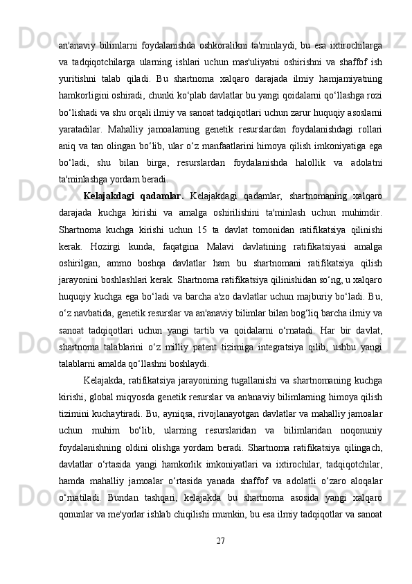 an'anaviy   bilimlarni   foydalanishda   oshkoralikni   ta'minlaydi,   bu   esa   ixtirochilarga
va   tadqiqotchilarga   ularning   ishlari   uchun   mas'uliyatni   oshirishni   va   shaffof   ish
yuritishni   talab   qiladi.   Bu   shartnoma   xalqaro   darajada   ilmiy   hamjamiyatning
hamkorligini oshiradi, chunki ko‘plab davlatlar bu yangi qoidalarni qo‘llashga rozi
bo‘lishadi va shu orqali ilmiy va sanoat tadqiqotlari uchun zarur huquqiy asoslarni
yaratadilar.   Mahalliy   jamoalarning   genetik   resurslardan   foydalanishdagi   rollari
aniq va tan olingan bo‘lib, ular o‘z manfaatlarini himoya qilish imkoniyatiga ega
bo‘ladi,   shu   bilan   birga,   resurslardan   foydalanishda   halollik   va   adolatni
ta'minlashga yordam beradi.
Kelajakdagi   qadamlar .   Kelajakdagi   qadamlar,   shartnomaning   xalqaro
darajada   kuchga   kirishi   va   amalga   oshirilishini   ta'minlash   uchun   muhimdir.
Shartnoma   kuchga   kirishi   uchun   15   ta   davlat   tomonidan   ratifikatsiya   qilinishi
kerak.   Hozirgi   kunda,   faqatgina   Malavi   davlatining   ratifikatsiyasi   amalga
oshirilgan,   ammo   boshqa   davlatlar   ham   bu   shartnomani   ratifikatsiya   qilish
jarayonini boshlashlari kerak. Shartnoma ratifikatsiya qilinishidan so‘ng, u xalqaro
huquqiy kuchga ega bo‘ladi va barcha a'zo davlatlar uchun majburiy bo‘ladi. Bu,
o‘z navbatida, genetik resurslar va an'anaviy bilimlar bilan bog‘liq barcha ilmiy va
sanoat   tadqiqotlari   uchun   yangi   tartib   va   qoidalarni   o‘rnatadi.   Har   bir   davlat,
shartnoma   talablarini   o‘z   milliy   patent   tizimiga   integratsiya   qilib,   ushbu   yangi
talablarni amalda qo‘llashni boshlaydi.
Kelajakda,   ratifikatsiya   jarayonining   tugallanishi   va   shartnomaning   kuchga
kirishi, global miqyosda genetik resurslar va an'anaviy bilimlarning himoya qilish
tizimini kuchaytiradi. Bu, ayniqsa, rivojlanayotgan davlatlar va mahalliy jamoalar
uchun   muhim   bo‘lib,   ularning   resurslaridan   va   bilimlaridan   noqonuniy
foydalanishning   oldini   olishga   yordam   beradi.   Shartnoma   ratifikatsiya   qilingach,
davlatlar   o‘rtasida   yangi   hamkorlik   imkoniyatlari   va   ixtirochilar,   tadqiqotchilar,
hamda   mahalliy   jamoalar   o‘rtasida   yanada   shaffof   va   adolatli   o‘zaro   aloqalar
o‘rnatiladi.   Bundan   tashqari,   kelajakda   bu   shartnoma   asosida   yangi   xalqaro
qonunlar va me'yorlar ishlab chiqilishi mumkin, bu esa ilmiy tadqiqotlar va sanoat
27 