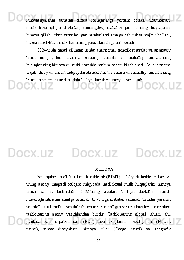 innovatsiyalarini   samarali   tarzda   boshqarishga   yordam   beradi.   Shartnomani
ratifikatsiya   qilgan   davlatlar,   shuningdek,   mahalliy   jamoalarning   huquqlarini
himoya qilish uchun zarur bo‘lgan harakatlarni amalga oshirishga majbur bo‘ladi,
bu esa intellektual mulk tizimining yaxshilanishiga olib keladi.
2024-yilda   qabul   qilingan   ushbu   shartnoma,   genetik   resurslar   va   an'anaviy
bilimlarning   patent   tizimida   e'tiborga   olinishi   va   mahalliy   jamoalarning
huquqlarining himoya qilinishi borasida muhim qadam hisoblanadi. Bu shartnoma
orqali, ilmiy va sanoat tadqiqotlarida adolatni ta'minlash va mahalliy jamoalarning
bilimlari va resurslaridan adolatli foydalanish imkoniyati yaratiladi.
XULOSA
Butunjahon intellektual mulk tashkiloti (BIMT) 1967-yilda tashkil etilgan va
uning   asosiy   maqsadi   xalqaro   miqyosda   intellektual   mulk   huquqlarini   himoya
qilish   va   rivojlantirishdir.   BIMTning   a'zolari   bo‘lgan   davlatlar   orasida
muvofiqlashtirishni   amalga  oshirish,  bir-biriga  nisbatan   samarali   tizimlar  yaratish
va intellektual mulkni yaxshilash uchun zarur bo‘lgan yuridik bazalarni ta'minlash
tashkilotning   asosiy   vazifalaridan   biridir.   Tashkilotning   global   ishlari,   shu
jumladan   xalqaro   patent   tizimi   (PCT),   tovar   belgilarini   ro‘yxatga   olish   (Madrid
tizimi),   sanoat   dizaynlarini   himoya   qilish   (Gaaga   tizimi)   va   geografik
28 