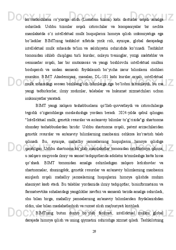 ko‘rsatkichlarni   ro‘yxatga   olish   (Lissabon   tizimi)   kabi   dasturlar   orqali   amalga
oshiriladi.   Ushbu   tizimlar   orqali   ixtirochilar   va   kompaniyalar   bir   nechta
mamlakatda   o‘z   intellektual   mulk   huquqlarini   himoya   qilish   imkoniyatiga   ega
bo‘ladilar.   BIMTning   tashkilot   sifatida   yirik   roli,   ayniqsa,   global   darajadagi
intellektual   mulk   sohasida   ta'lim   va   salohiyatni   oshirishda   ko‘rinadi.   Tashkilot
tomonidan   ishlab   chiqilgan   turli   kurslar,   onlayn   treninglar,   yozgi   maktablar   va
seminarlar   orqali,   har   bir   mutaxassis   va   yangi   boshlovchi   intellektual   mulkni
boshqarish   va   undan   samarali   foydalanish   bo‘yicha   zarur   bilimlarni   olishlari
mumkin.   BIMT   Akademiyasi,   masalan,   DL-101   kabi   kurslar   orqali,   intellektual
mulk  sohasidagi   asosan   boshlang‘ich  bilimlarga  ega   bo‘lishni   ta'minlaydi,  bu   esa
yangi   tadbirkorlar,   ilmiy   xodimlar,   talabalar   va   hukumat   xizmatchilari   uchun
imkoniyatlar yaratadi.
BIMT   yangi   xalqaro   tashabbuslarni   qo‘llab-quvvatlaydi   va   ixtirochilarga
tegishli   o‘zgarishlarga   moslashishga   yordam   beradi.   2024-yilda   qabul   qilingan
"Intellektual mulk, genetik resurslar va an'anaviy bilimlar to‘g‘risida"gi shartnoma
shunday   tashabbuslardan   biridir.   Ushbu   shartnoma   orqali,   patent   arizachilaridan
genetik   resurslar   va   an'anaviy   bilimlarning   manbasini   oshkora   ko‘rsatish   talab
qilinadi.   Bu,   ayniqsa,   mahalliy   jamoalarning   huquqlarini   himoya   qilishga
qaratilgan. Ushbu shartnoma ko‘plab mamlakatlar tomonidan ratifikatsiya qilinsa,
u xalqaro miqyosda ilmiy va sanoat tadqiqotlarida adolatni ta'minlashga katta hissa
qo‘shadi.   BIMT   tomonidan   amalga   oshiriladigan   xalqaro   kelishuvlar   va
shartnomalar,   shuningdek,   genetik   resurslar   va   an'anaviy   bilimlarning   manbasini
aniqlash   orqali   mahalliy   jamoalarning   huquqlarini   himoya   qilishda   muhim
ahamiyat   kasb   etadi.  Bu   talablar   yordamida   ilmiy  tadqiqotlar,  bioinformatsion   va
farmatsevtika sohalaridagi yangiliklar xavfsiz va samarali tarzda amalga oshiriladi,
shu   bilan   birga,   mahalliy   jamoalarning   an'anaviy   bilimlaridan   foydalanishdan
oldin, ular bilan maslahatlashish va ruxsat olish majburiyati kiritiladi.
BIMTning   butun   dunyo   bo‘ylab   faoliyati,   intellektual   mulkni   global
darajada himoya qilish va uning qiymatini oshirishga xizmat qiladi. Tashkilotning
29 