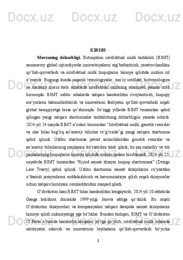 KIRISH
Mavzuning   dolzarbligi .   Butunjahon   intellektual   mulk   tashkiloti   (BIMT)
zamonaviy  global  iqtisodiyotda  innovatsiyalarni   rag‘batlantirish,  yaratuvchanlikni
qo‘llab-quvvatlash   va   intellektual   mulk   huquqlarini   himoya   qilishda   muhim   rol
o‘ynaydi.   Bugungi   kunda   raqamli   texnologiyalar,   sun’iy   intellekt,   biotexnologiya
va   madaniy   meros   kabi   sohalarda   intellektual   mulkning   ahamiyati   yanada   ortib
bormoqda.   BIMT   ushbu   sohalarda   xalqaro   hamkorlikni   rivojlantirish,   huquqiy
me’yorlarni   takomillashtirish   va   innovatsion   faoliyatni   qo‘llab-quvvatlash   orqali
global   taraqqiyotga   hissa   qo‘shmoqda.   So‘nggi   yillarda   BIMT   tomonidan   qabul
qilingan   yangi   xalqaro   shartnomalar   tashkilotning   dolzarbligini   yanada   oshirdi.
2024-yil 24-mayda BIMT a’zolari tomonidan “Intellektual mulk, genetik resurslar
va   ular   bilan   bog‘liq   an’anaviy   bilimlar   to‘g‘risida”gi   yangi   xalqaro   shartnoma
qabul   qilindi.   Ushbu   shartnoma   patent   arizachilaridan   genetik   resurslar   va
an’anaviy bilimlarning manbasini ko‘rsatishni talab qiladi, bu esa mahalliy va tub
jamoalarning huquqlarini himoya qilishda muhim qadam hisoblanadi. 2024-yil 22-
noyabrda   BIMT   tomonidan   “Riyod   sanoat   dizayni   huquqi   shartnomasi”   (Design
Law   Treaty)   qabul   qilindi.   Ushbu   shartnoma   sanoat   dizaynlarini   ro‘yxatdan
o‘tkazish   jarayonlarini   soddalashtirish   va   harmonizatsiya   qilish   orqali   dizaynerlar
uchun xalqaro himoyani osonlashtirishni maqsad qiladi. 
O‘zbekiston ham BIMT bilan hamkorlikni kengaytirib, 2024-yil 10-oktabrda
Gaaga   kelishuvi   doirasida   1999-yilgi   Jeneva   aktiga   qo‘shildi.   Bu   orqali
O‘zbekiston   dizaynerlari   va   kompaniyalari   xalqaro   darajada   sanoat   dizaynlarini
himoya qilish imkoniyatiga ega bo‘ldilar. Bundan tashqari, BIMT va O‘zbekiston
IT   Parki   o‘rtasida   hamkorlik   aloqalari   yo‘lga   qo‘yilib,   intellektual   mulk   sohasida
salohiyatni   oshirish   va   innovatsion   loyihalarni   qo‘llab-quvvatlash   bo‘yicha
3 