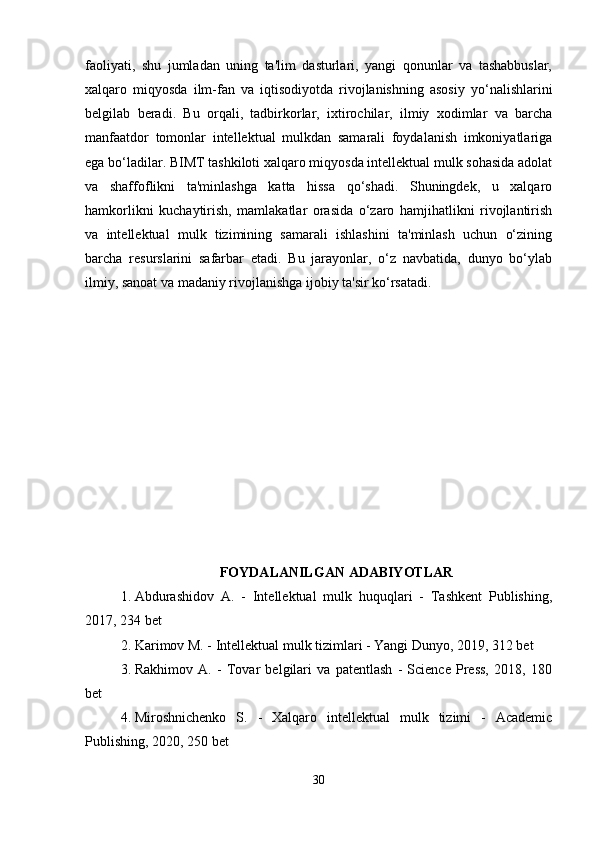 faoliyati,   shu   jumladan   uning   ta'lim   dasturlari,   yangi   qonunlar   va   tashabbuslar,
xalqaro   miqyosda   ilm-fan   va   iqtisodiyotda   rivojlanishning   asosiy   yo‘nalishlarini
belgilab   beradi.   Bu   orqali,   tadbirkorlar,   ixtirochilar,   ilmiy   xodimlar   va   barcha
manfaatdor   tomonlar   intellektual   mulkdan   samarali   foydalanish   imkoniyatlariga
ega bo‘ladilar. BIMT tashkiloti xalqaro miqyosda intellektual mulk sohasida adolat
va   shaffoflikni   ta'minlashga   katta   hissa   qo‘shadi.   Shuningdek,   u   xalqaro
hamkorlikni   kuchaytirish,   mamlakatlar   orasida   o‘zaro   hamjihatlikni   rivojlantirish
va   intellektual   mulk   tizimining   samarali   ishlashini   ta'minlash   uchun   o‘zining
barcha   resurslarini   safarbar   etadi.   Bu   jarayonlar,   o‘z   navbatida,   dunyo   bo‘ylab
ilmiy, sanoat va madaniy rivojlanishga ijobiy ta'sir ko‘rsatadi.
FOYDALANILGAN ADABIYOTLAR
1. Abdurashidov   A.   -   Intellektual   mulk   huquqlari   -   Tashkent   Publishing,
2017, 234 bet
2. Karimov M. - Intellektual mulk tizimlari - Yangi Dunyo, 2019, 312 bet
3. Rakhimov   A.   -   Tovar   belgilari   va   patentlash   -   Science   Press,   2018,   180
bet
4. Miroshnichenko   S.   -   Xalqaro   intellektual   mulk   tizimi   -   Academic
Publishing, 2020, 250 bet
30 