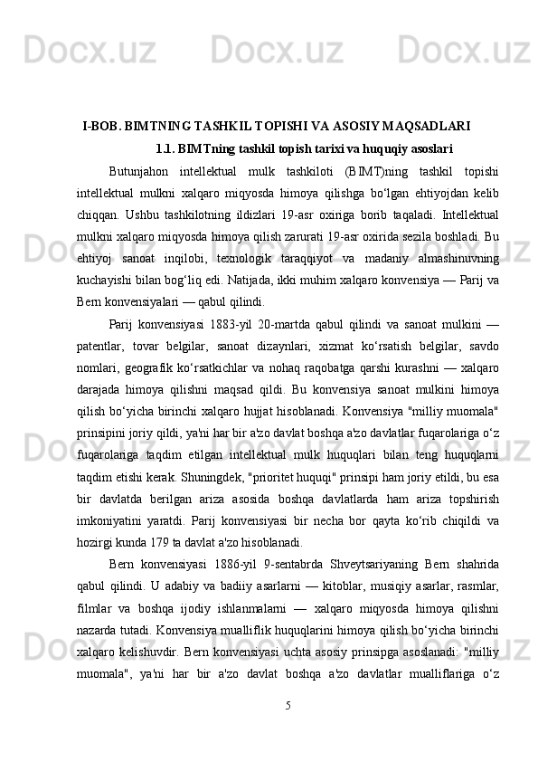 I-BOB.  BIMTNING TASHKIL TOPISHI VA ASOSIY MAQSADLARI
1.1.   BIMTning tashkil topish tarixi va huquqiy asoslari
Butunjahon   intellektual   mulk   tashkiloti   (BIMT)ning   tashkil   topishi
intellektual   mulkni   xalqaro   miqyosda   himoya   qilishga   bo‘lgan   ehtiyojdan   kelib
chiqqan.   Ushbu   tashkilotning   ildizlari   19-asr   oxiriga   borib   taqaladi.   Intellektual
mulkni xalqaro miqyosda himoya qilish zarurati 19-asr oxirida sezila boshladi. Bu
ehtiyoj   sanoat   inqilobi,   texnologik   taraqqiyot   va   madaniy   almashinuvning
kuchayishi bilan bog‘liq edi. Natijada, ikki muhim xalqaro konvensiya — Parij va
Bern konvensiyalari — qabul qilindi.
Parij   konvensiyasi   1883-yil   20-martda   qabul   qilindi   va   sanoat   mulkini   —
patentlar,   tovar   belgilar,   sanoat   dizaynlari,   xizmat   ko‘rsatish   belgilar,   savdo
nomlari,   geografik   ko‘rsatkichlar   va   nohaq   raqobatga   qarshi   kurashni   —   xalqaro
darajada   himoya   qilishni   maqsad   qildi.   Bu   konvensiya   sanoat   mulkini   himoya
qilish bo‘yicha birinchi xalqaro hujjat hisoblanadi. Konvensiya "milliy muomala"
prinsipini joriy qildi, ya'ni har bir a'zo davlat boshqa a'zo davlatlar fuqarolariga o‘z
fuqarolariga   taqdim   etilgan   intellektual   mulk   huquqlari   bilan   teng   huquqlarni
taqdim etishi kerak. Shuningdek, "prioritet huquqi" prinsipi ham joriy etildi, bu esa
bir   davlatda   berilgan   ariza   asosida   boshqa   davlatlarda   ham   ariza   topshirish
imkoniyatini   yaratdi.   Parij   konvensiyasi   bir   necha   bor   qayta   ko‘rib   chiqildi   va
hozirgi kunda 179 ta davlat a'zo hisoblanadi. 
Bern   konvensiyasi   1886-yil   9-sentabrda   Shveytsariyaning   Bern   shahrida
qabul   qilindi.   U   adabiy   va   badiiy   asarlarni   —   kitoblar,   musiqiy   asarlar,   rasmlar,
filmlar   va   boshqa   ijodiy   ishlanmalarni   —   xalqaro   miqyosda   himoya   qilishni
nazarda tutadi. Konvensiya mualliflik huquqlarini himoya qilish bo‘yicha birinchi
xalqaro  kelishuvdir.  Bern  konvensiyasi   uchta  asosiy  prinsipga  asoslanadi:   "milliy
muomala",   ya'ni   har   bir   a'zo   davlat   boshqa   a'zo   davlatlar   mualliflariga   o‘z
5 